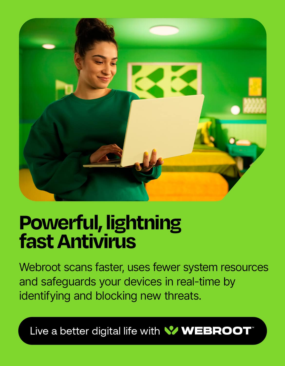 Powerful, lightning fast Antivirus Webroot scans faster, uses fewer system resources, and safeguards your devices in real-time by identifying and blocking new threats. Live a better digital life with Webroot.
