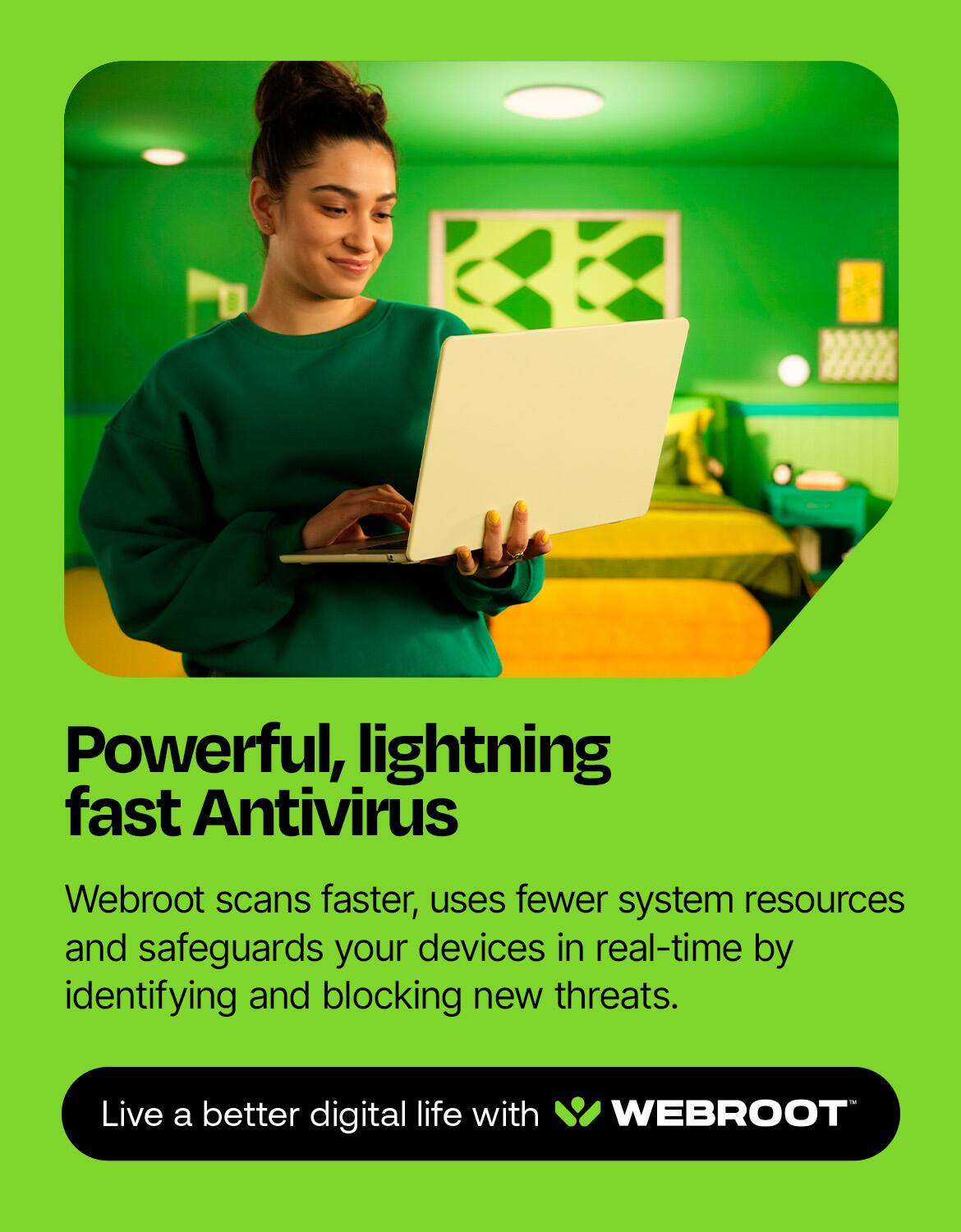 Powerful, lightning fast Antivirus Webroot scans faster, uses fewer system resources, and safeguards your devices in real-time by identifying and blocking new threats. Live a better digital life with Webroot.