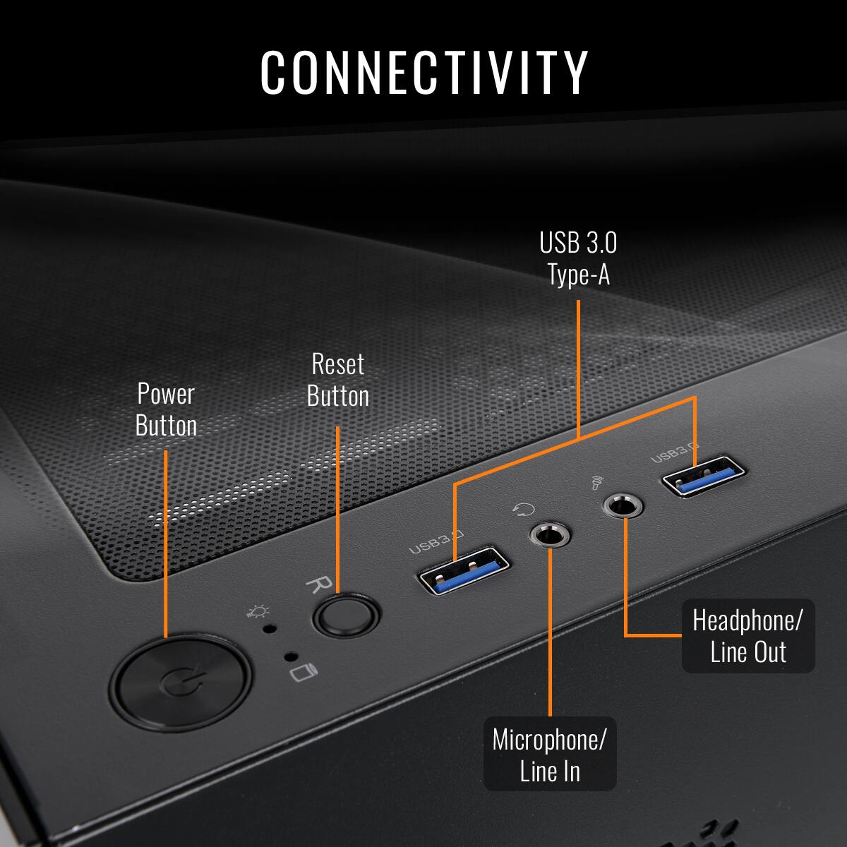 CONNECTIVITY: USB 3.0 Type-A Power Button Reset Button 9 USB3 G R USB3 Microphone/ Line In Headphone/ Line Out