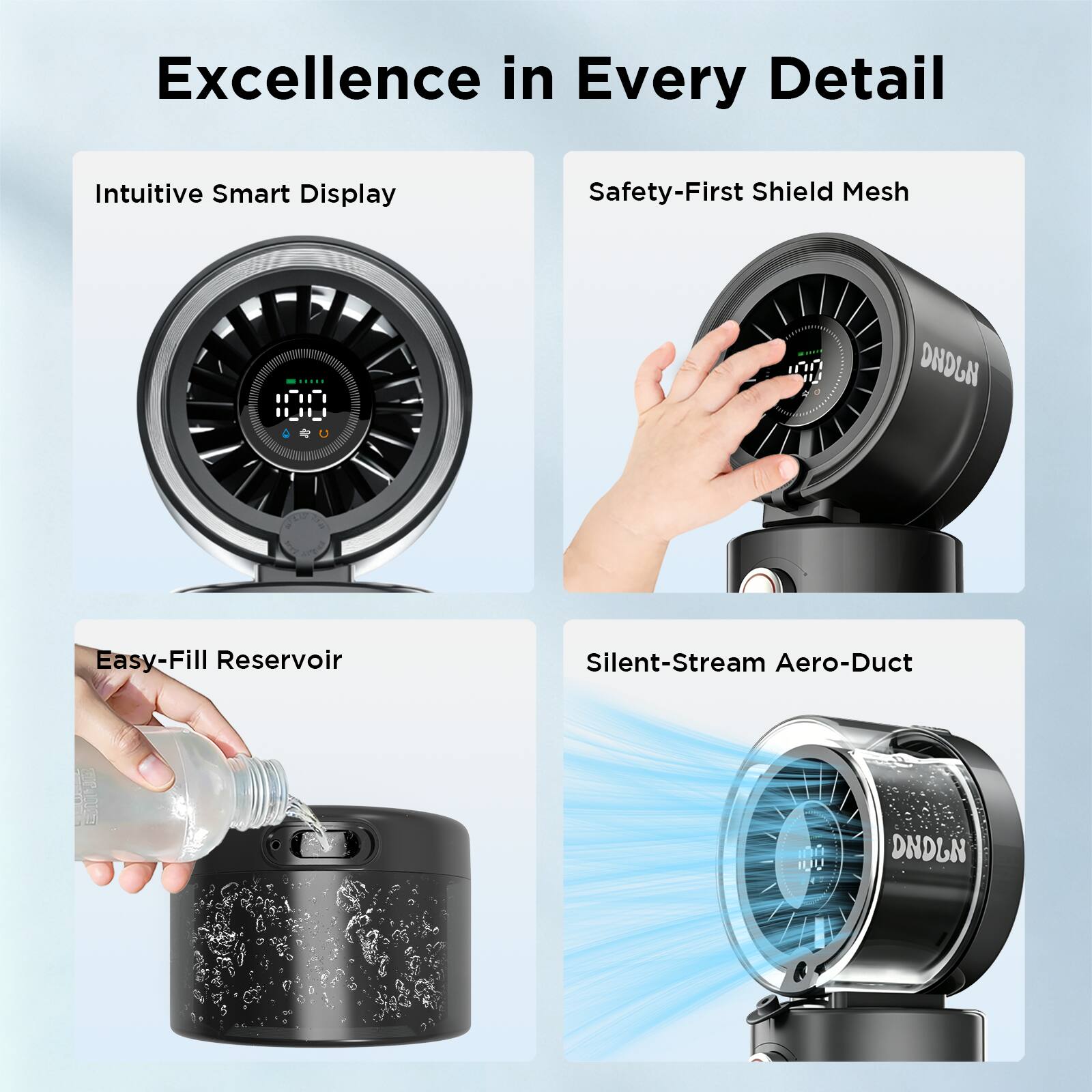 Excellence in Every Detail  
Intuitive Smart Display  
Safety-First Shield Mesh  
Easy-Fill Reservoir  
Silent-Stream Aero-Duct