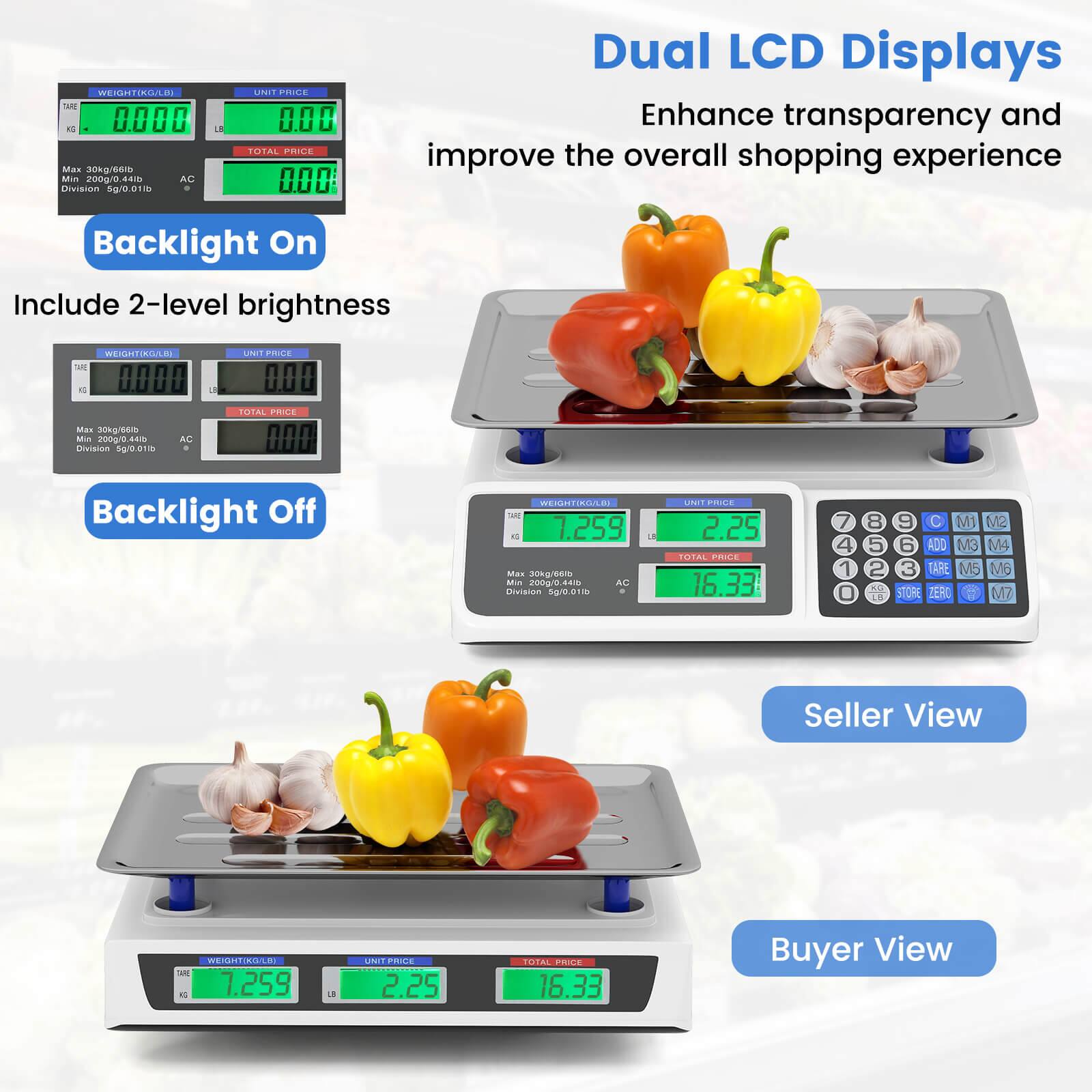 Dual LCD Displays  
Enhance transparency and improve the overall shopping experience

Backlight On  
Include 2-level brightness

Backlight Off

Seller View

Buyer View

WEIGHT/KG/LB  
Max 30kg/60lb  
Min 200g/0.44lb  
Division 5g/0.01lb

UNIT PRICE

TOTAL PRICE

1.259  
2.25  
16.33