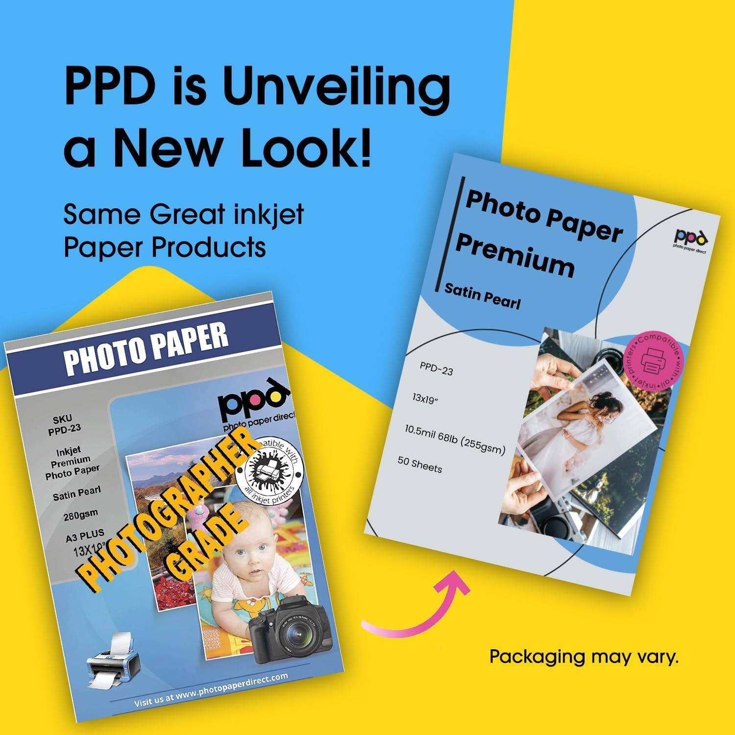 PPD is Unveiling a New Look!  
Same Great inkjet Paper Products  

PHOTO PAPER  
PPD-23  
Inkjet Premium Photo Paper  
Satin Pearl  
280gsm  
A3 PLUS 13X10  
PHOTOGRAPHER GRADE  

PPD-23  
13x19"  
10.5mil 68lb (255gsm)  
50 Sheets  

Photo Paper Premium  
Satin Pearl  

PPD-23  
13x19"  
10.5mil 68lb (255gsm)  
50 Sheets  

Visit us at www.photopaperdirect.com  

Packaging may vary.