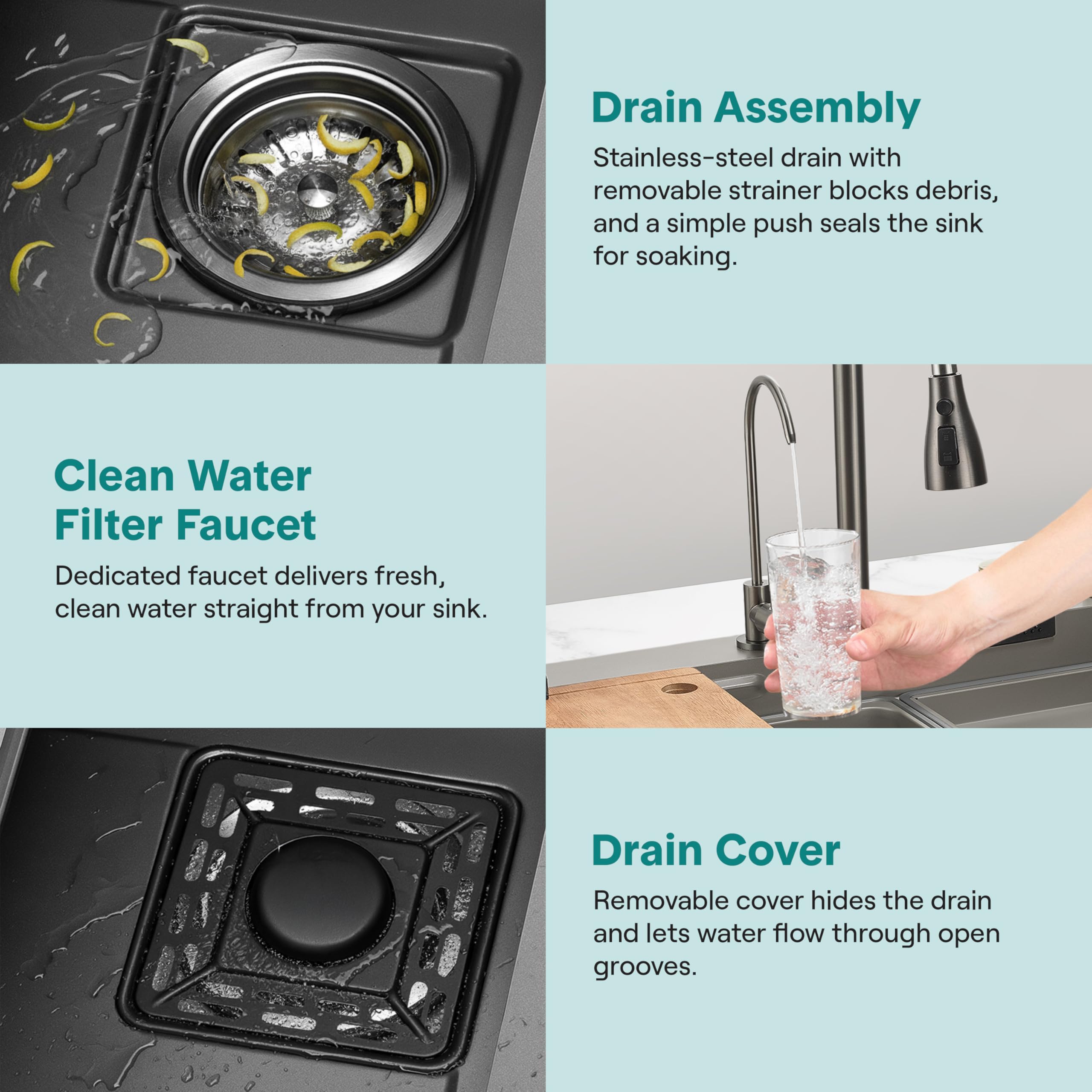 - **Drain Assembly**
  - Stainless-steel drain with removable strainer blocks debris, and a simple push seals the sink for soaking.

- **Clean Water Filter Faucet**
  - Dedicated faucet delivers fresh, clean water straight from your sink.

- **Drain Cover**
  - Removable cover hides the drain and lets water flow through open grooves.