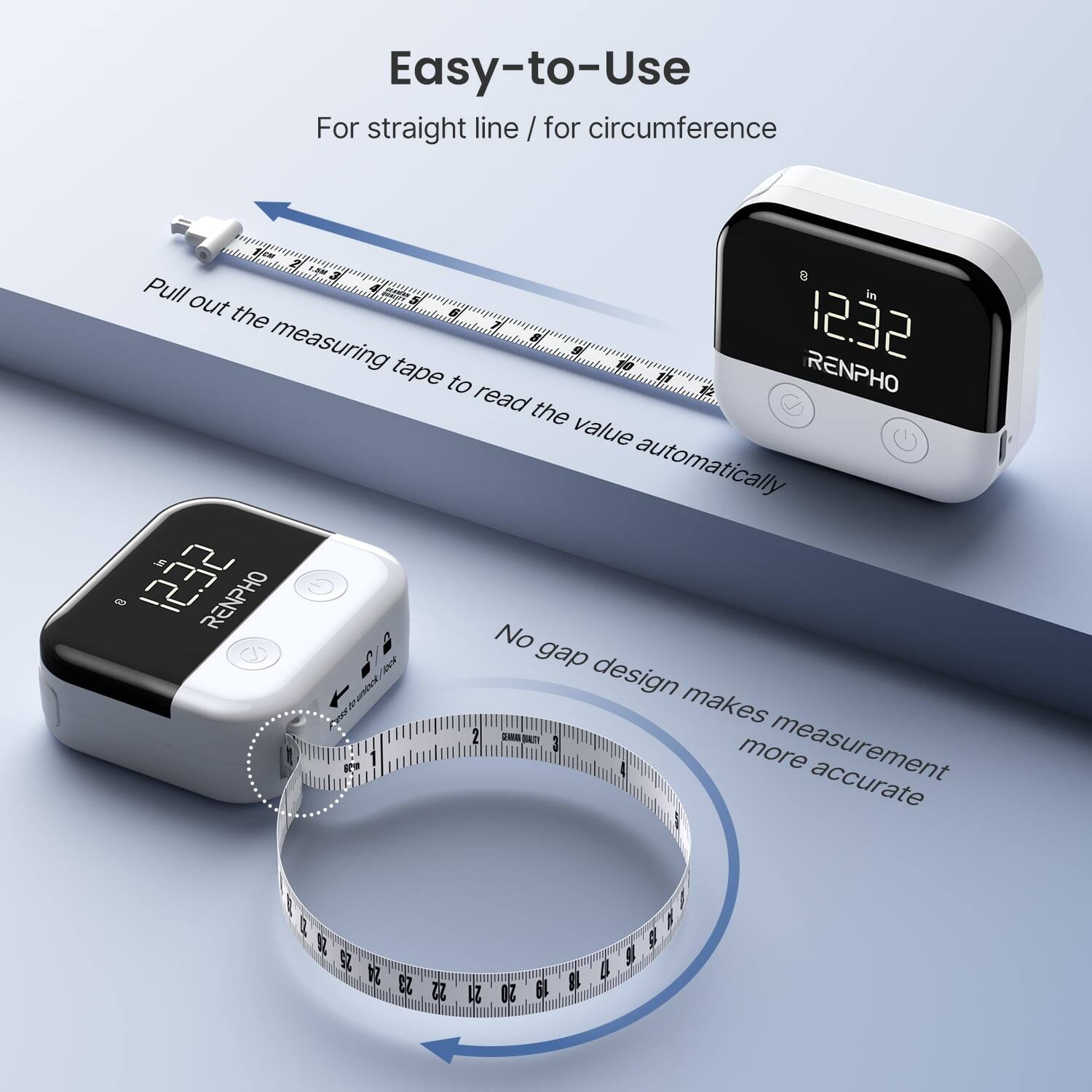 Easy-to-Use  
For straight line / for circumference  

Pull out the measuring tape to read the value automatically  

RENPHO  

No gap design makes measurement more accurate