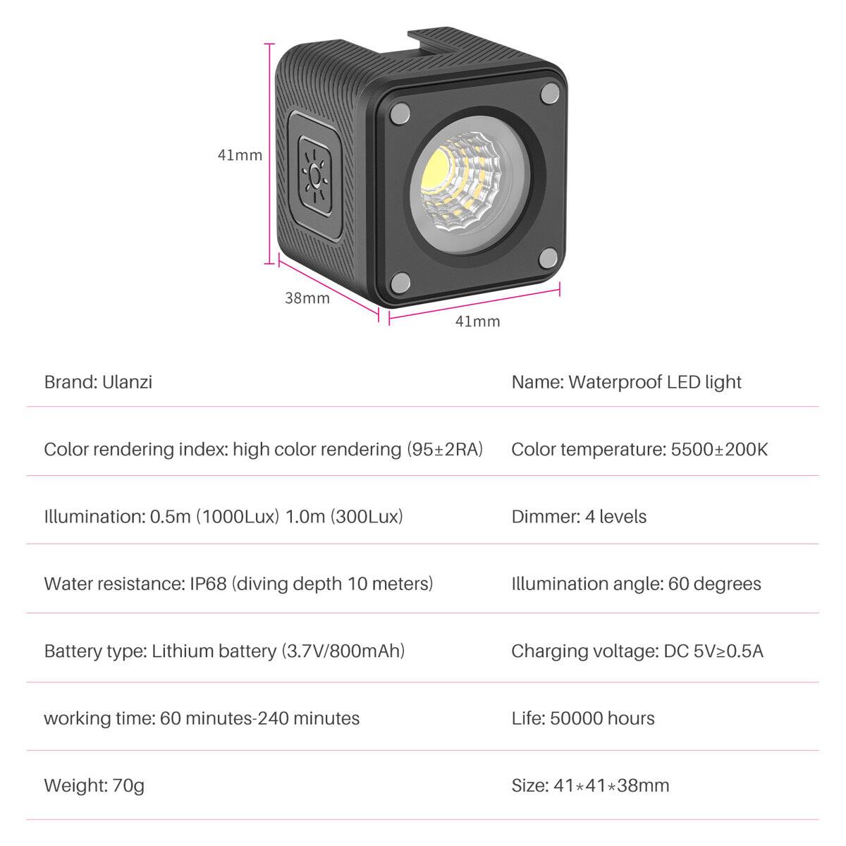 41mm 38mm 41mm

Brand: Ulanzi  
Name: Waterproof LED light  

Color rendering index: high color rendering (95±2RA)  
Color temperature: 5500±200K  

Illumination: 0.5m (1000Lux) 1.0m (300Lux)  
Dimmer: 4 levels  

Water resistance: IP68 (diving depth 10 meters)  
Illumination angle: 60 degrees  

Battery type: Lithium battery (3.7V/800mAh)  
Charging voltage: DC 5V≥0.5A  

Working time: 60 minutes-240 minutes  
Life: 50000 hours  

Weight: 70g  
Size: 41*41*38mm