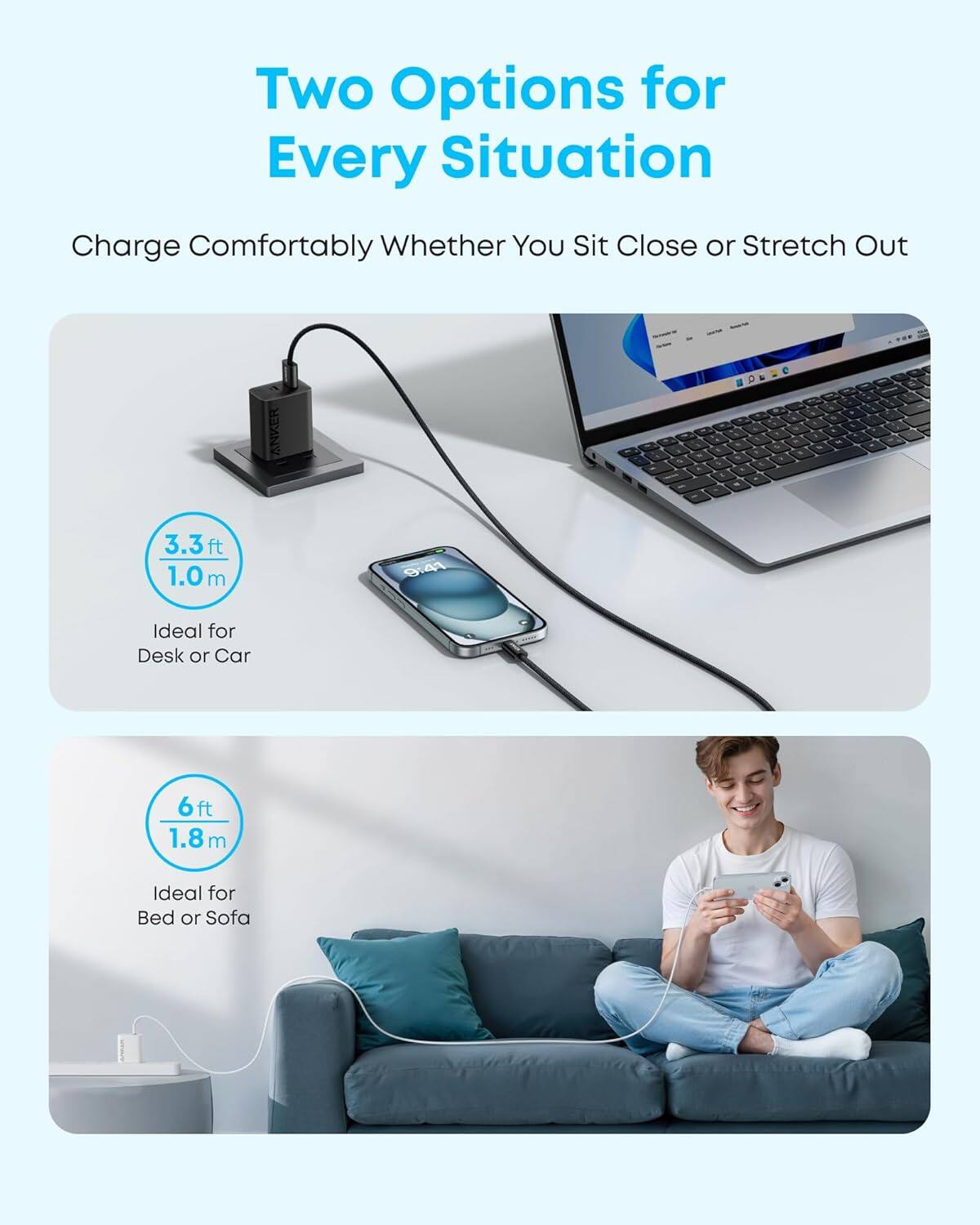 Two Options for Every Situation  
Charge Comfortably Whether You Sit Close or Stretch Out  

ANKER  
3.3ft 1.0m  
Ideal for Desk or Car  

6ft 1.8m  
Ideal for Bed or Sofa