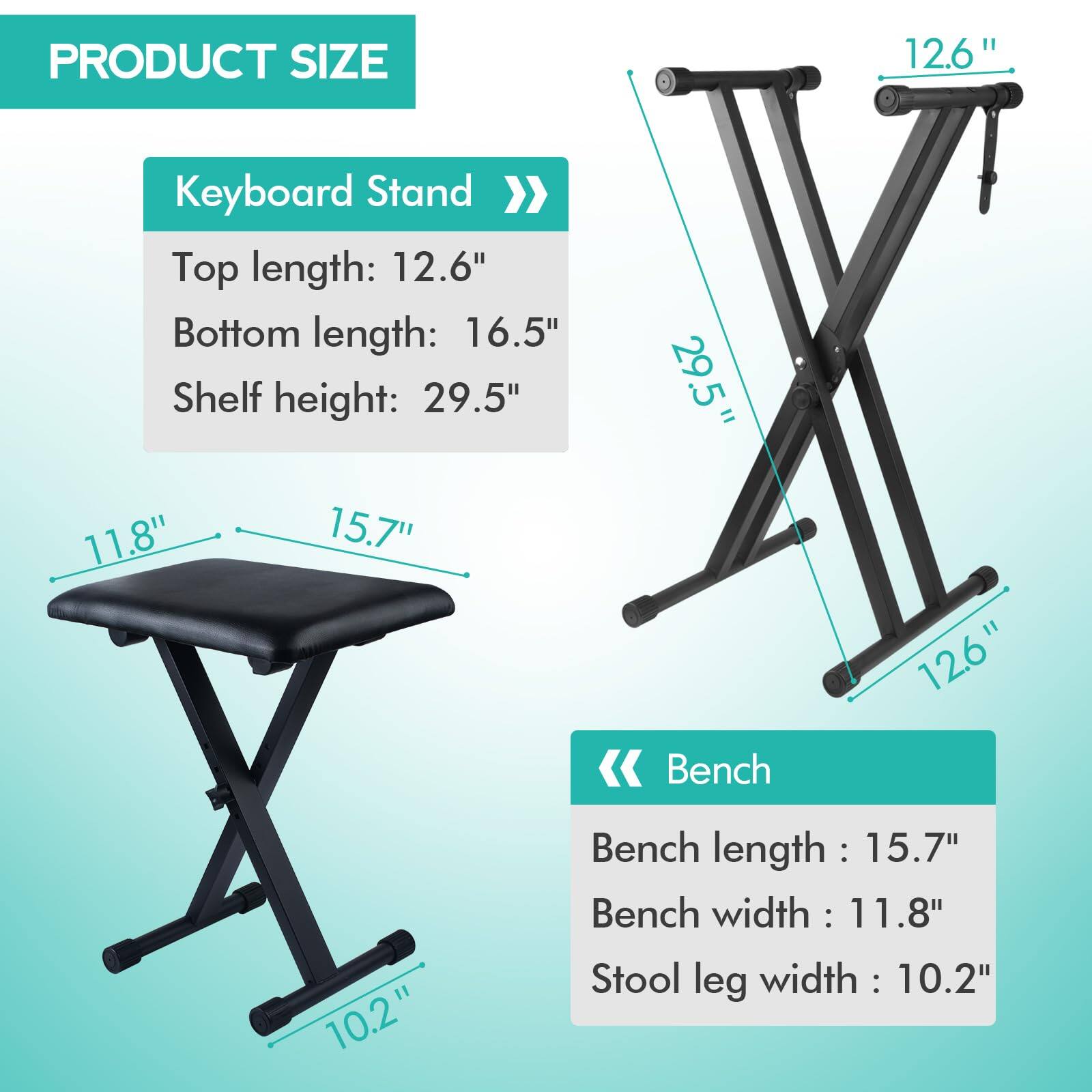 **PRODUCT SIZE**

**Keyboard Stand**
- Top length: 12.6"
- Bottom length: 16.5"
- Shelf height: 29.5"

**Bench**
- Bench length: 15.7"
- Bench width: 11.8"
- Stool leg width: 10.2"