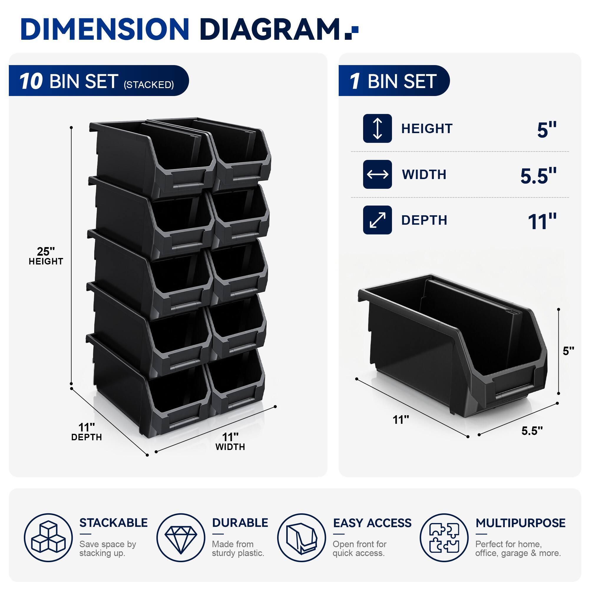 DIMENSION DIAGRAM

10 BIN SET (STACKED)
- HEIGHT: 25"
- WIDTH: 11"
- DEPTH: 11"

1 BIN SET
- HEIGHT: 5"
- WIDTH: 5.5"
- DEPTH: 11"

STACKABLE
- Save space by stacking up.

DURABLE
- Made from sturdy plastic.

EASY ACCESS
- Open front for quick access.

MULTIPURPOSE
- Perfect for home, office, garage & more.
