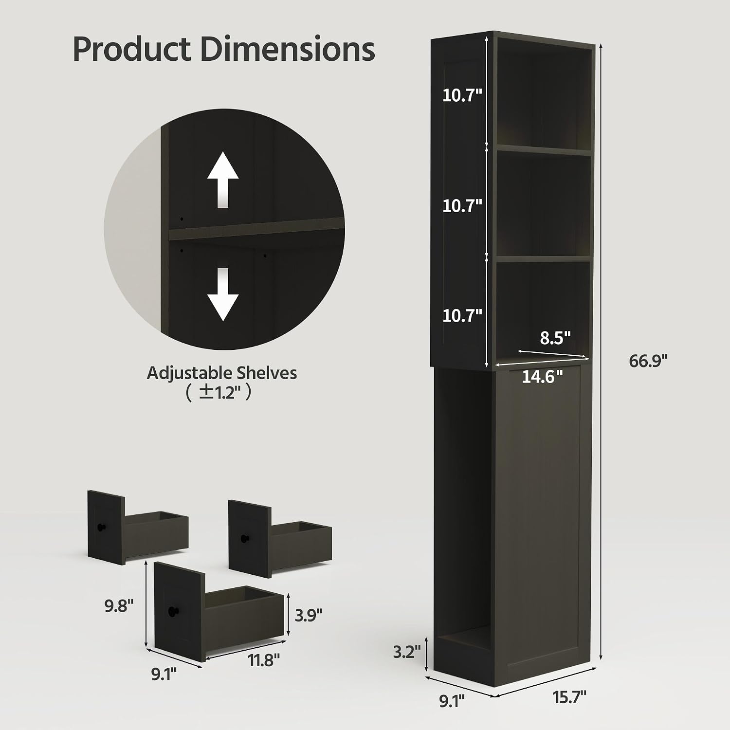 Product Dimensions: 10.7" x 10.7" Adjustable Shelves (±1.2")  
- 10.7" x 8.5" x 14.6"  
- 66.9"  
- 9.8" x 3.9" x 9.1"  
- 11.8" x 3.2" x 9.1"  
- 15.7"