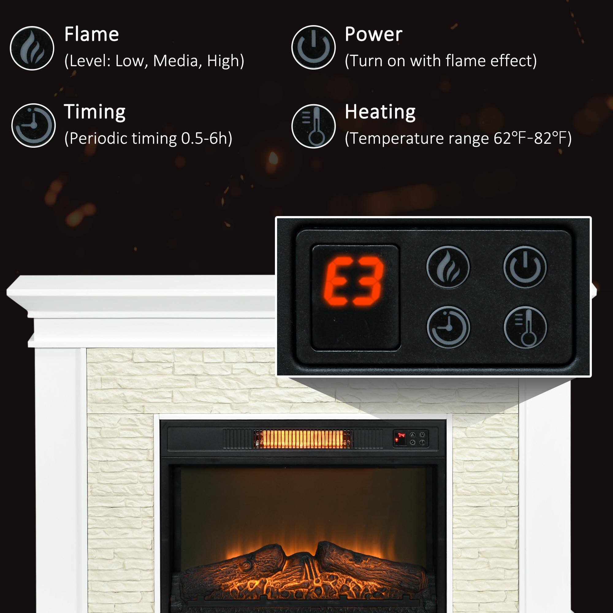 Flame  
(Level: Low, Media, High)  

Power  
(Turn on with flame effect)  

Timing  
(Periodic timing 0.5-6h)  

Heating  
(Temperature range 62°F-82°F)