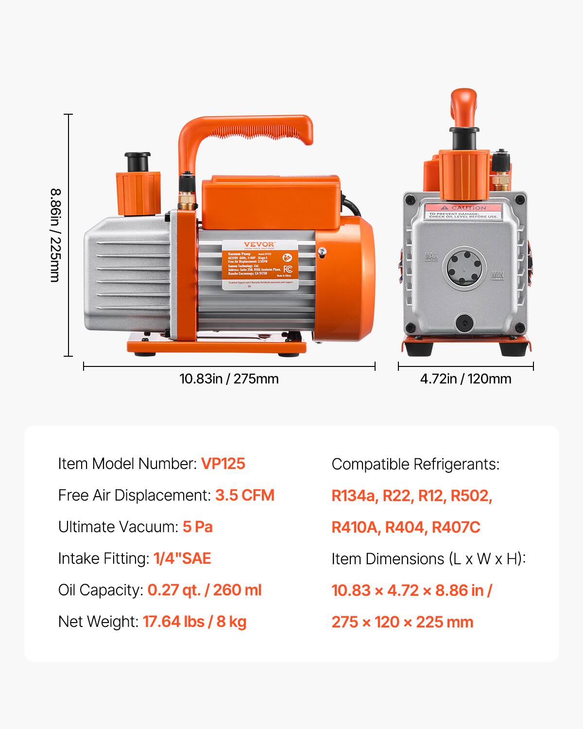 8.86in / 225mm

Item Model Number: VP125

Free Air Displacement: 3.5 CFM

Compatible Refrigerants: R134a, R22, R12, R502, R410A, R404, R407C

Ultimate Vacuum: 5 Pa

Intake Fitting: 1/4" SAE

Oil Capacity: 0.27 qt. / 260 ml

Item Dimensions (L x W x H): 10.83 x 4.72 x 8.86 in / 275 x 120 x 225 mm

Net Weight: 17.64 lbs / 8 kg