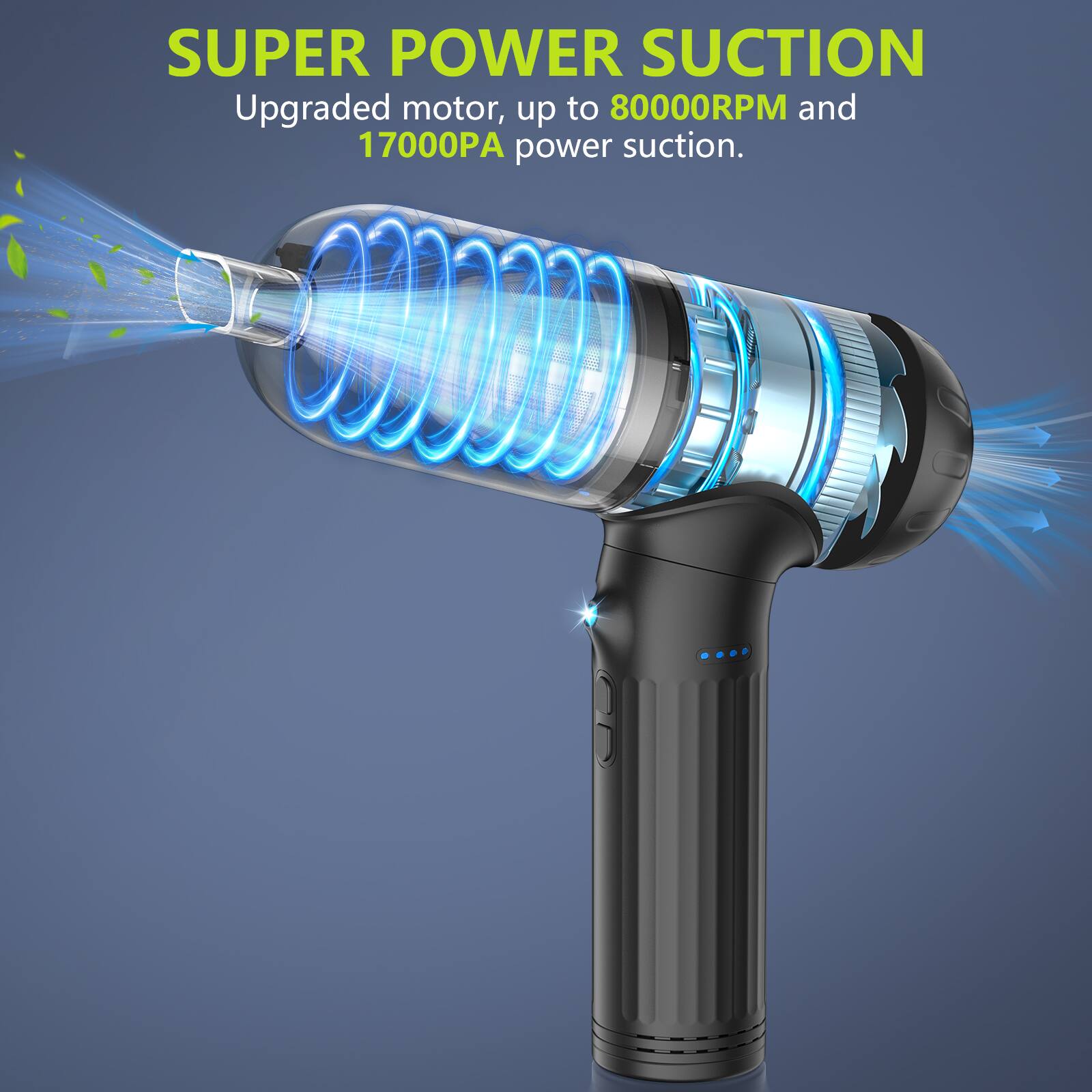 SUPER POWER SUCTION  
Upgraded motor, up to 80000RPM and 17000PA power suction.