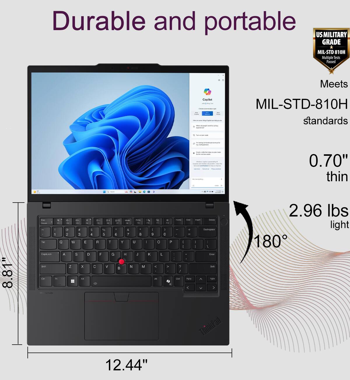 Durable and portable US MILITARY GRADE MIL-STD 810H Multiple Test Passed Meets Copilot MIL-STD-810H standards. 0.70" thin 8.81" E + a * B DE E - - N - -- - .. .. - - - - - - . - 9 . 5 - . & I I 1 2 3 4 5 E ? a 9 C -an C W E A T Y U - O P Copilot A 5 D F G - J K L sET Z x C V B M K > - - a - - - I / L M . - THA Fwr -ck Sadoensce I . I 1 Tna T PE 2.96 lbs light 180 ThinkPad 12.44"
