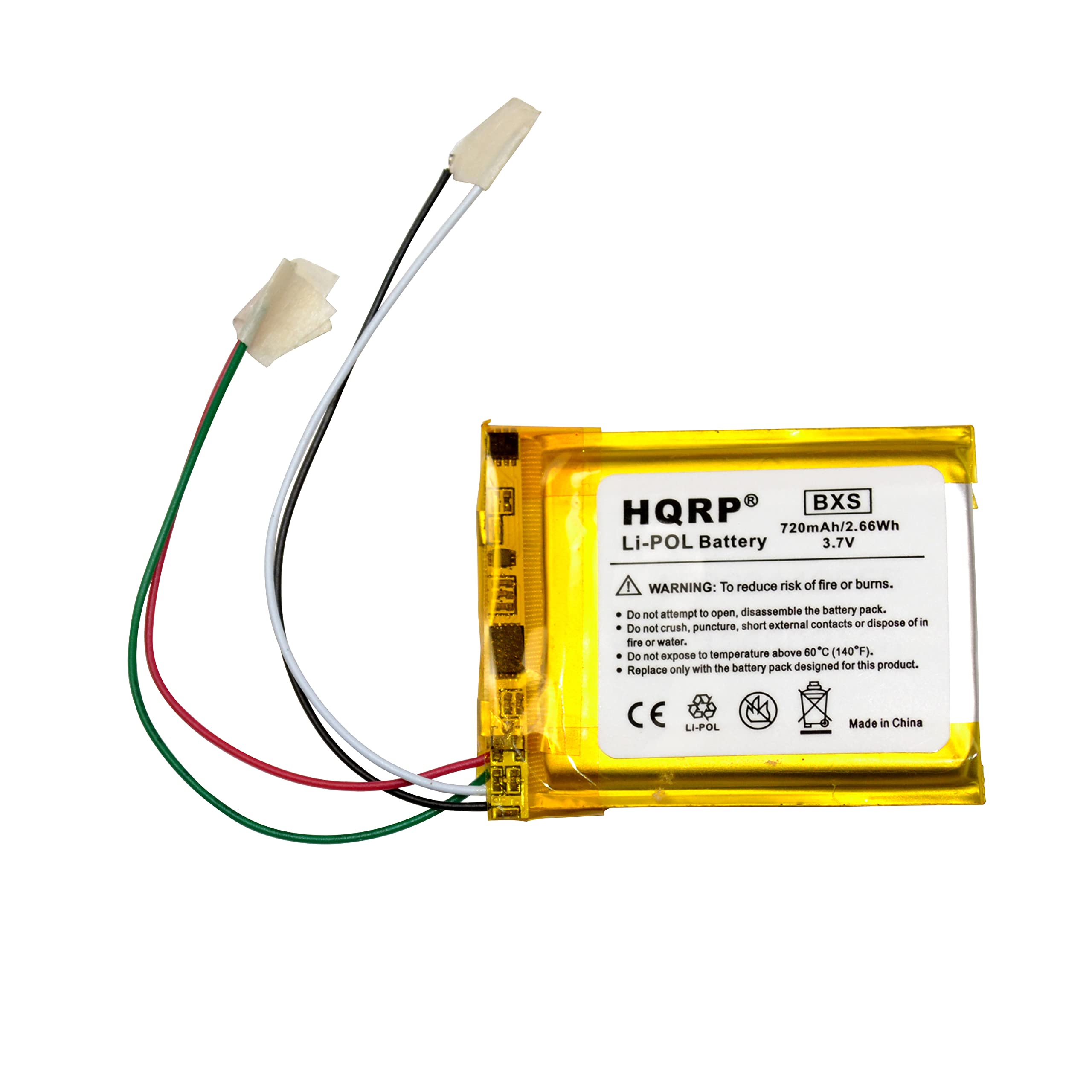 HQRP BXS 720mAh/2.66Wh Li-POL Battery 3.7V  
WARNING: To reduce risk of fire or burns.  
- Do not attempt to open, disassemble the battery pack.  
- Do not crush, puncture, short external contacts or dispose of in fire or water.  
- Do not expose to temperature above 80°C (140°F).  
- Do not expose with the battery pack designed for this product.  
- Replace only with the battery pack designed for this product.  
CE LI-POL  
Made in China