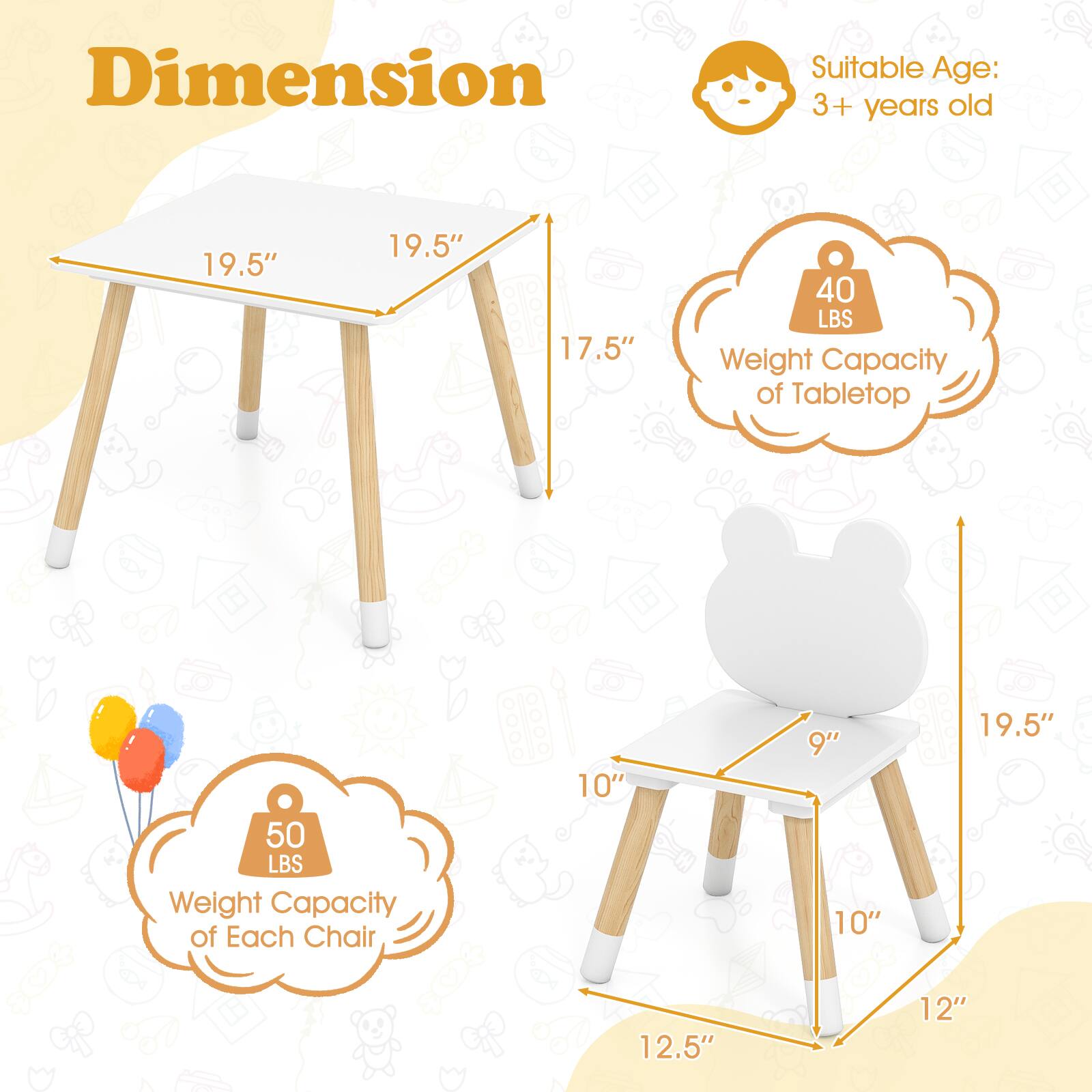 **Dimension**

- **Suitable Age:** 3+ years old

- **Tabletop:**
  - Length: 19.5"
  - Width: 19.5"
  - Height: 17.5"
  - Weight Capacity: 40 LBS

- **Each Chair:**
  - Seat Height: 10"
  - Seat Width: 9"
  - Seat Depth: 10"
  - Overall Height: 19.5"
  - Overall Width: 12.5"
  - Overall Depth: 12"
  - Weight Capacity: 50 LBS