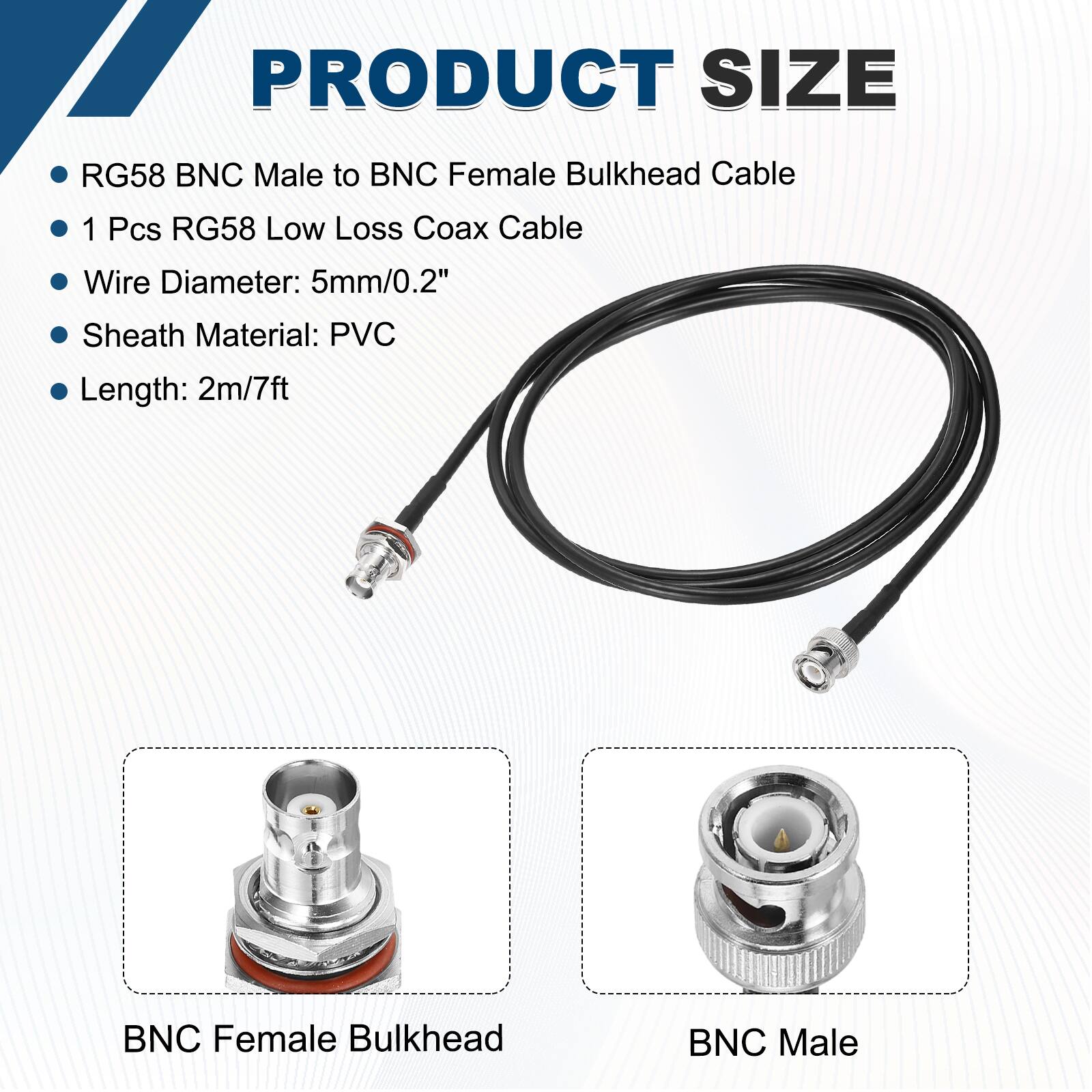 PRODUCT SIZE

- RG58 BNC Male to BNC Female Bulkhead Cable
- 1 Pcs RG58 Low Loss Coax Cable
- Wire Diameter: 5mm/0.2"
- Sheath Material: PVC
- Length: 2m/7ft

BNC Female Bulkhead

BNC Male