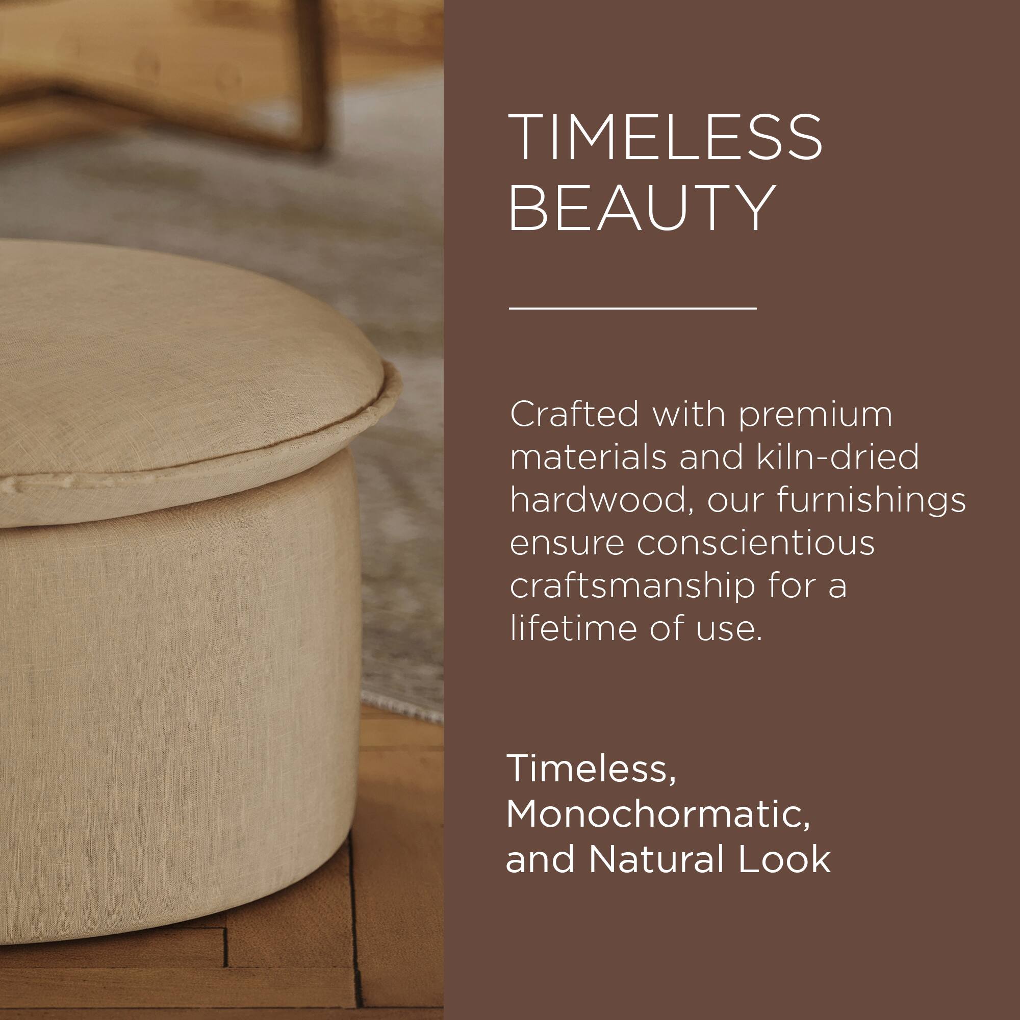 TIMELESS BEAUTY

Crafted with premium materials and kiln-dried hardwood, our furnishings ensure conscientious craftsmanship for a lifetime of use.

Timeless, Monochromatic, and Natural Look