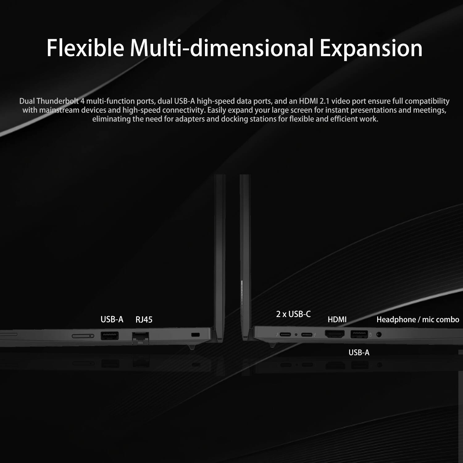 Flexible Multi-dimensional Expansion

Dual Thunderbolt 4 multi-function ports, dual USB-A high-speed data ports, and an HDMI 2.1 video port ensure full compatibility with mainstream devices and high-speed connectivity. Easily expand your large screen for instant presentations and meetings, eliminating the need for adapters and docking stations for flexible and efficient work.

USB-A RJ45  
2 x USB-C HDMI Headphone / mic combo  
USB-A
