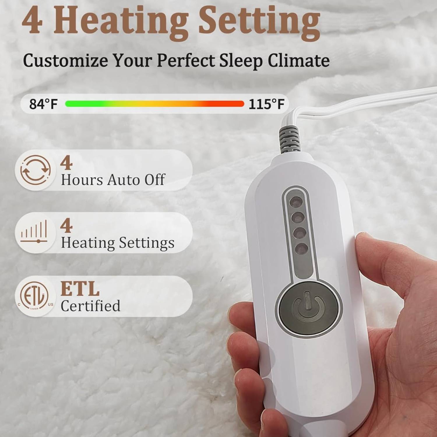 4 Heating Setting  
Customize Your Perfect Sleep Climate  

84°F  
115°F  

4 Hours Auto Off  
4 Heating Settings  

ETL Certified
