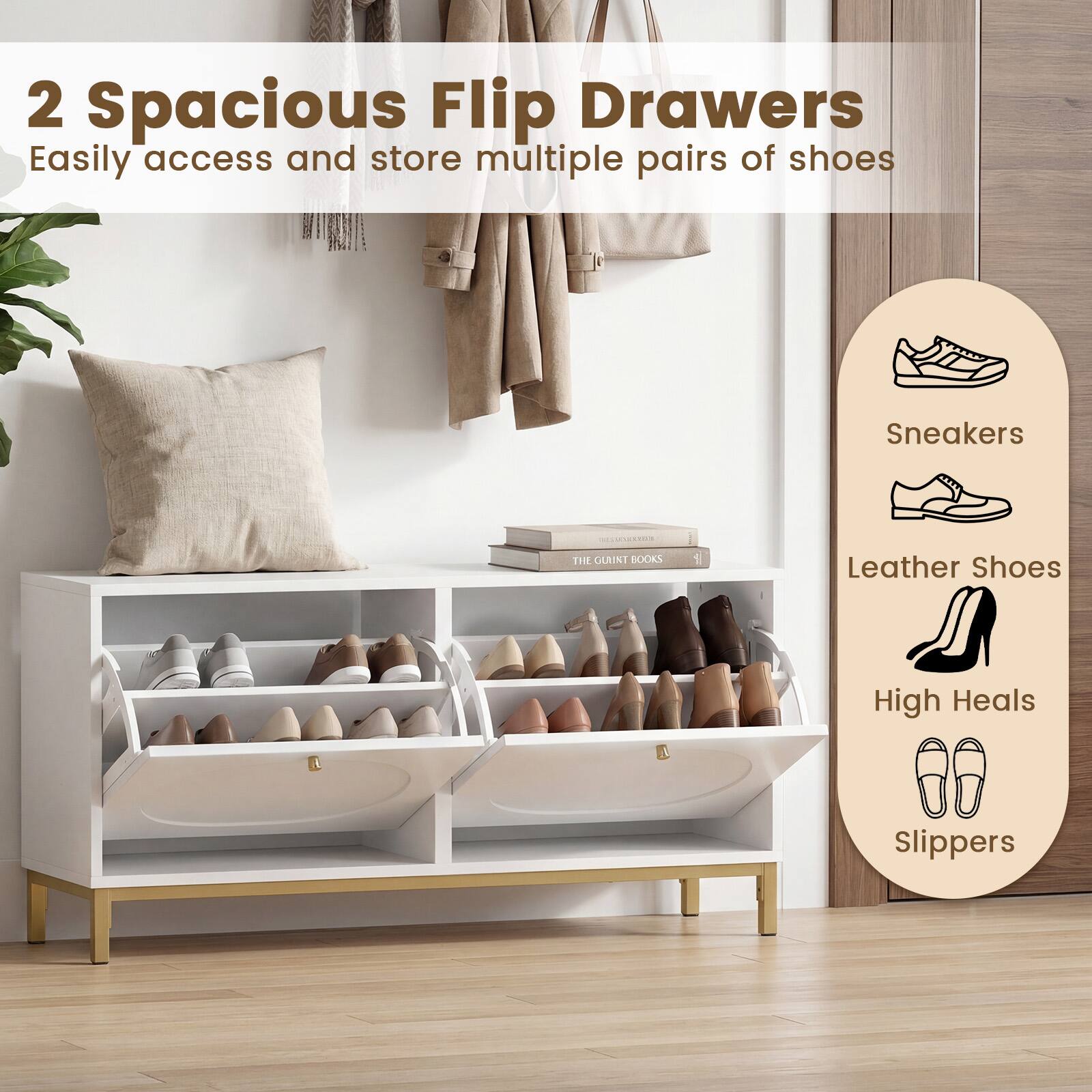 2 Spacious Flip Drawers  
Easily access and store multiple pairs of shoes

- Sneakers
- Leather Shoes
- High Heels
- Slippers