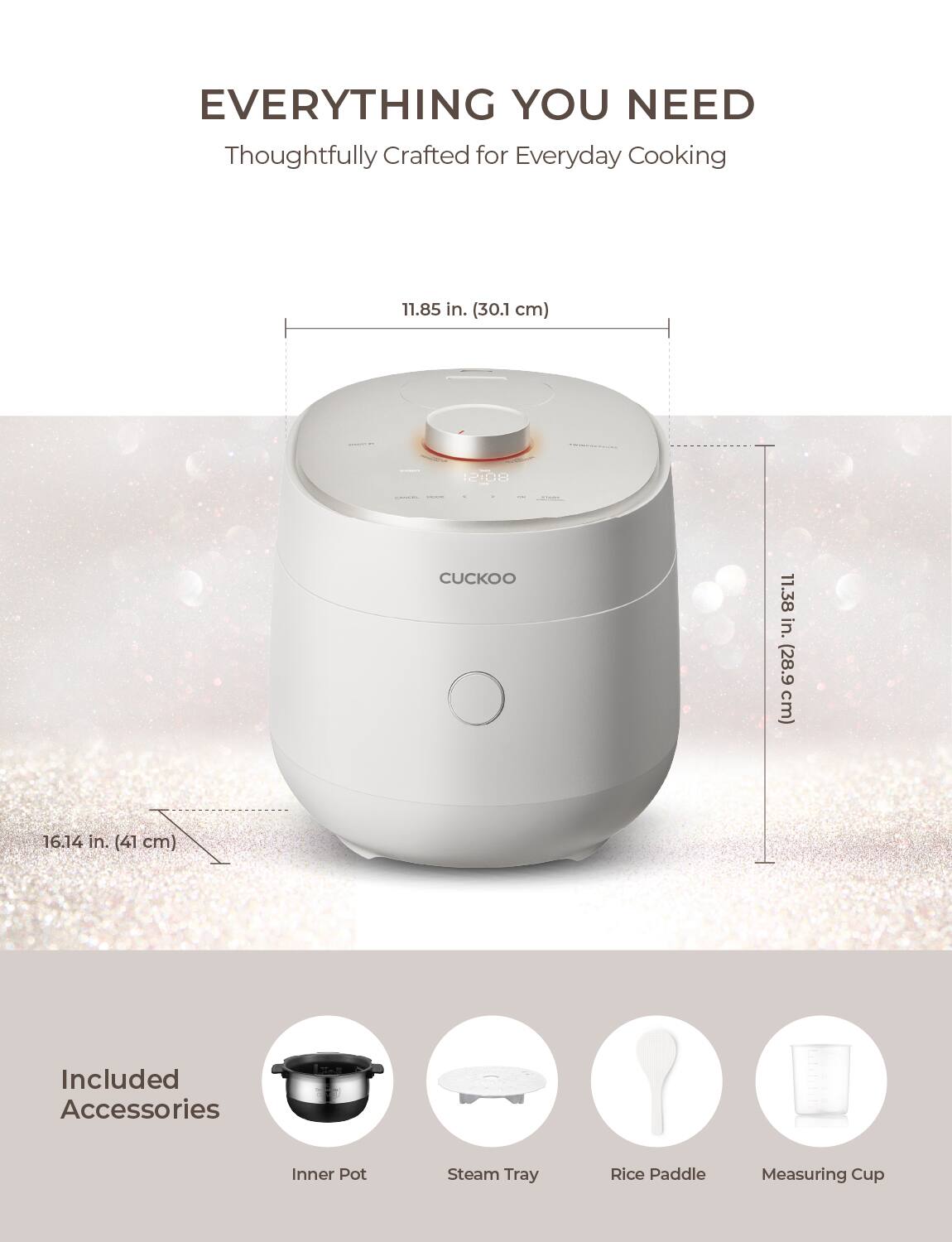 **EVERYTHING YOU NEED**

Thoughtfully Crafted for Everyday Cooking

- 11.85 in. (30.1 cm)
- 11.38 in. (28.9 cm)
- 16.14 in. (41 cm)

Included Accessories:
- Inner Pot
- Steam Tray
- Rice Paddle
- Measuring Cup