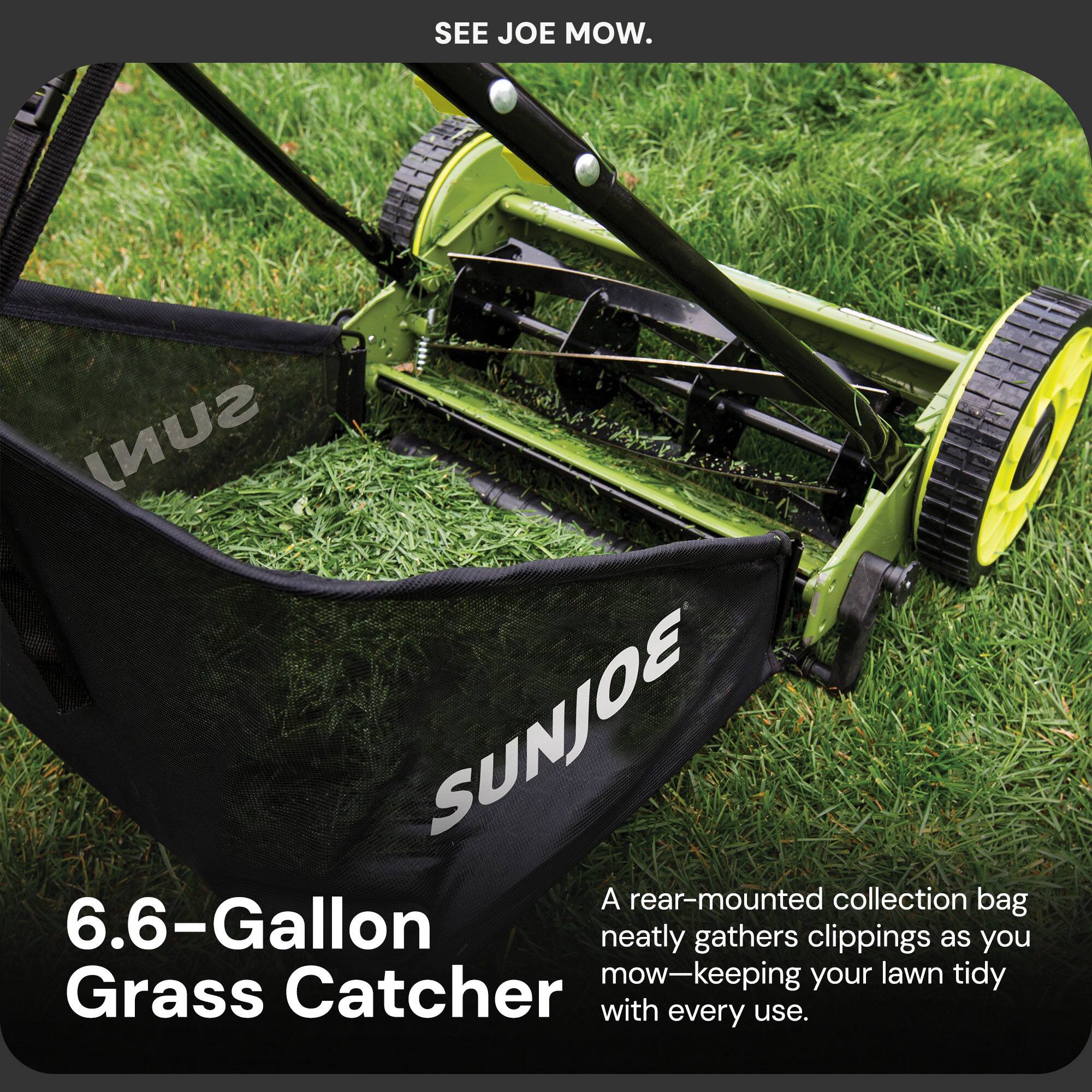 SEE JOE MOW.

6.6-Gallon Grass Catcher

A rear-mounted collection bag neatly gathers clippings as you mow—keeping your lawn tidy with every use.