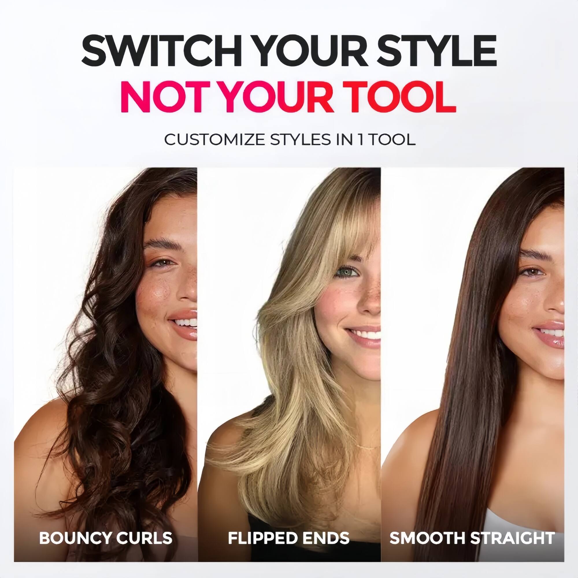 SWITCH YOUR STYLE NOT YOUR TOOL  
CUSTOMIZE STYLES IN 1 TOOL  

BOUNCY CURLS  
FLIPPED ENDS  
SMOOTH STRAIGHT