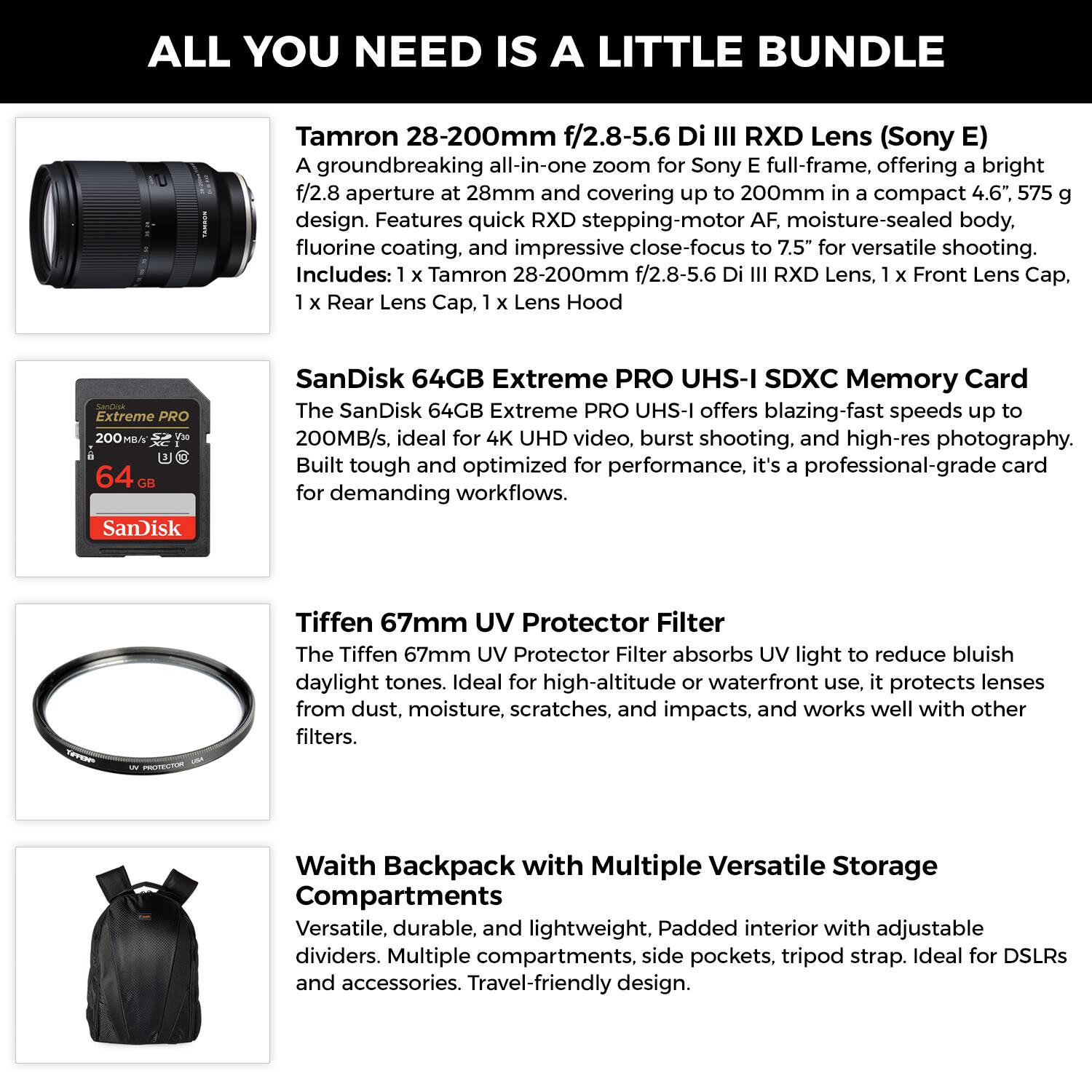 ALL YOU NEED IS A LITTLE BUNDLE

Tamron 28-200mm f/2.8-5.6 Di III RXD Lens (Sony E)
A groundbreaking all-in-one zoom for Sony E full-frame, offering a bright f/2.8 aperture at 28mm and covering up to 200mm in a compact 4.6", 575 g design. Features quick RXD stepping-motor AF, moisture-sealed body, fluorine coating, and impressive close-focus to 7.5" for versatile shooting.
Includes: 1 x Tamron 28-200mm f/2.8-5.6 Di III RXD Lens, 1 x Front Lens Cap, 1 x Rear Lens Cap, 1 x Lens Hood

SanDisk 64GB Extreme PRO UHS-I SDXC Memory Card
The SanDisk 64GB Extreme PRO UHS-I offers blazing-fast speeds up to 200MB/s, ideal for 4K UHD video, burst shooting, and high-res photography. Built tough and optimized for performance, it's a professional-grade card for demanding workflows.

Tiffen 67mm UV Protector Filter

