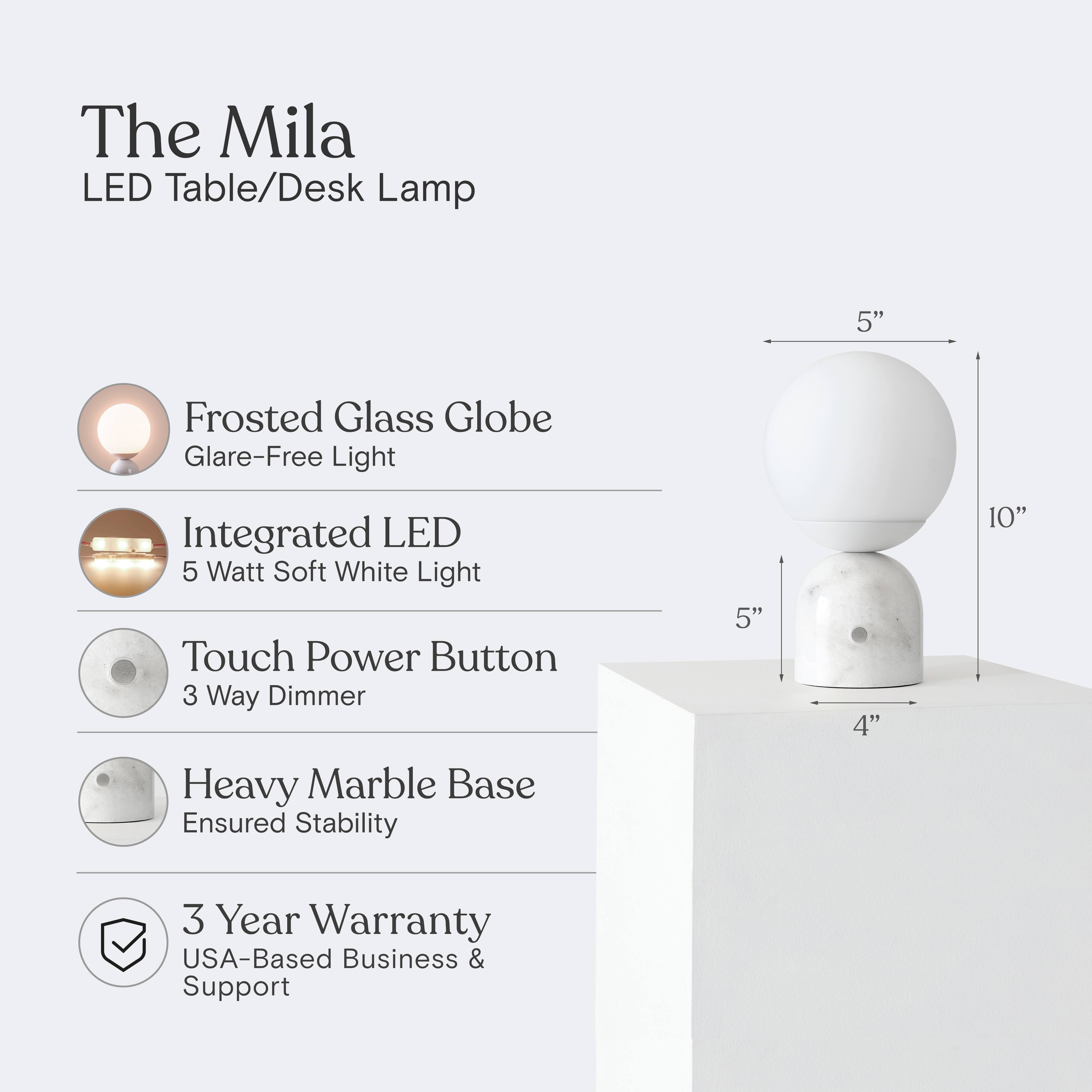 The Mila LED Table/Desk Lamp

- 5" Frosted Glass Globe
- Glare-Free Light
- Integrated LED
- 5 Watt Soft White Light
- Touch Power Button
- 3 Way Dimmer
- Heavy Marble Base
- Ensured Stability
- 3 Year Warranty
- USA-Based Business & Support