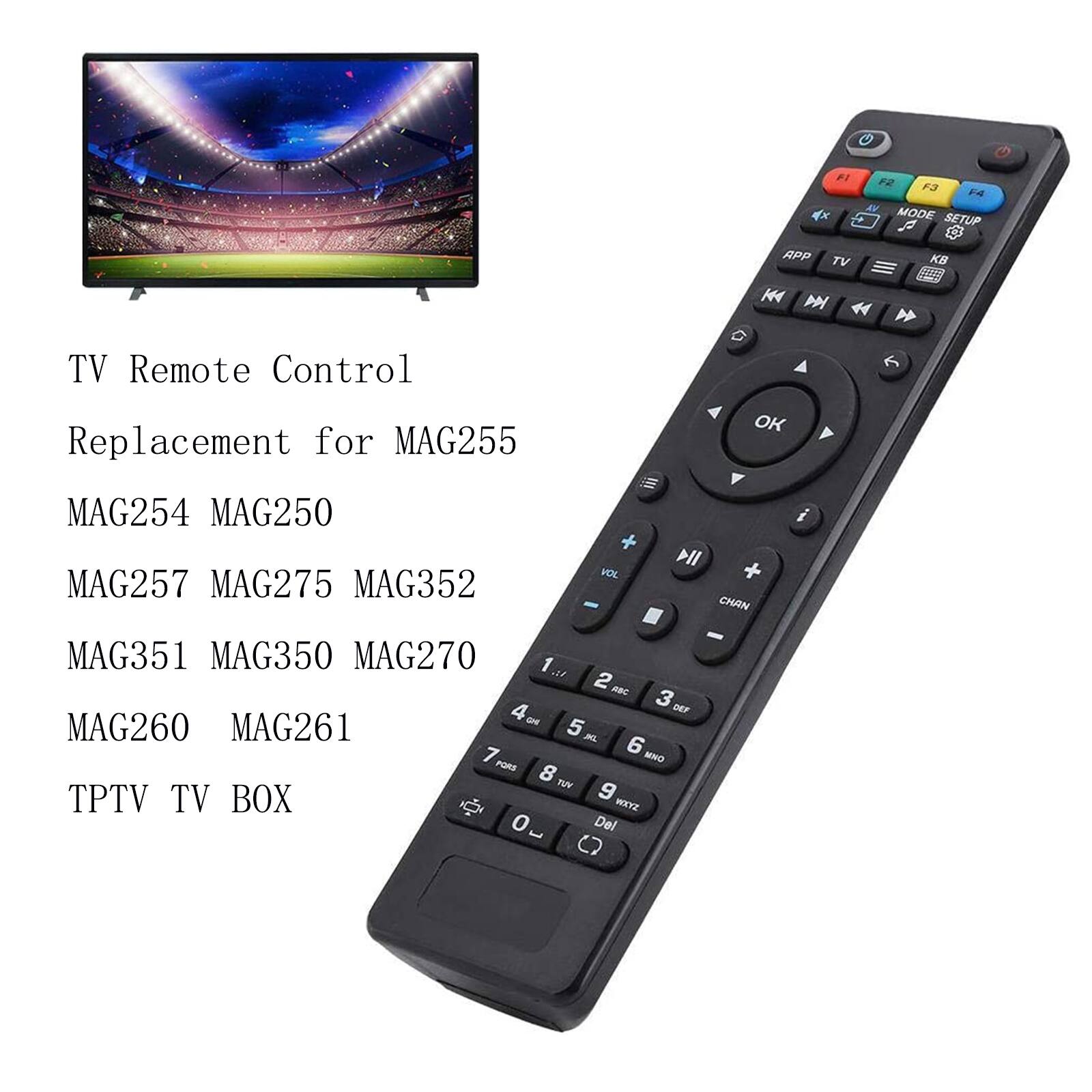F1 APP TV KM  
F2 F3 F4 MODE SETUP 2 KB  
TV Remote Control Replacement for MAG255  
OK  
MAG254 MAG250 MAG257 MAG275 MAG352  
VOL  
DII CHAN  
MAG351 MAG350 MAG270 1 12. 2 ABC 3 DEF 4 CHI MAG260 MAG261 5 ML 7 6 MNO PQRS 8 VUT 9 TPTV TV BOX WXYZ 0 E Del