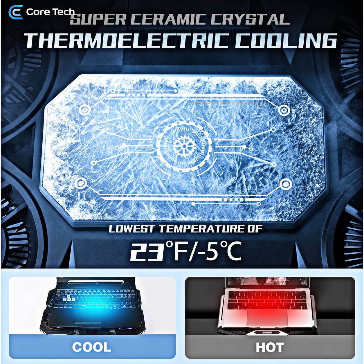 Core Tech SUPER CERAMIC CRYSTAL THERMOELECTRIC COOLING

LOWEST TEMPERATURE OF 23°F/-5°C

1
-
BYS

COOL
HOT