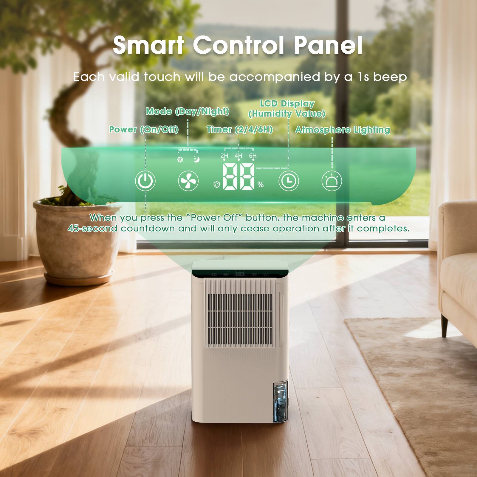Smart Control Panel  
Each valid touch will be accompanied by a 1s beep  

LCD Display (Humidity Value)  
Mode (Day/Night)  
Power (On/Off)  
Timer (2/4/6H)  
Atmosphere Lighting  

2H 4H 6H 1 %  

When you press the "Power Off" button, the machine enters a 45-second countdown and will only cease operation after it completes.