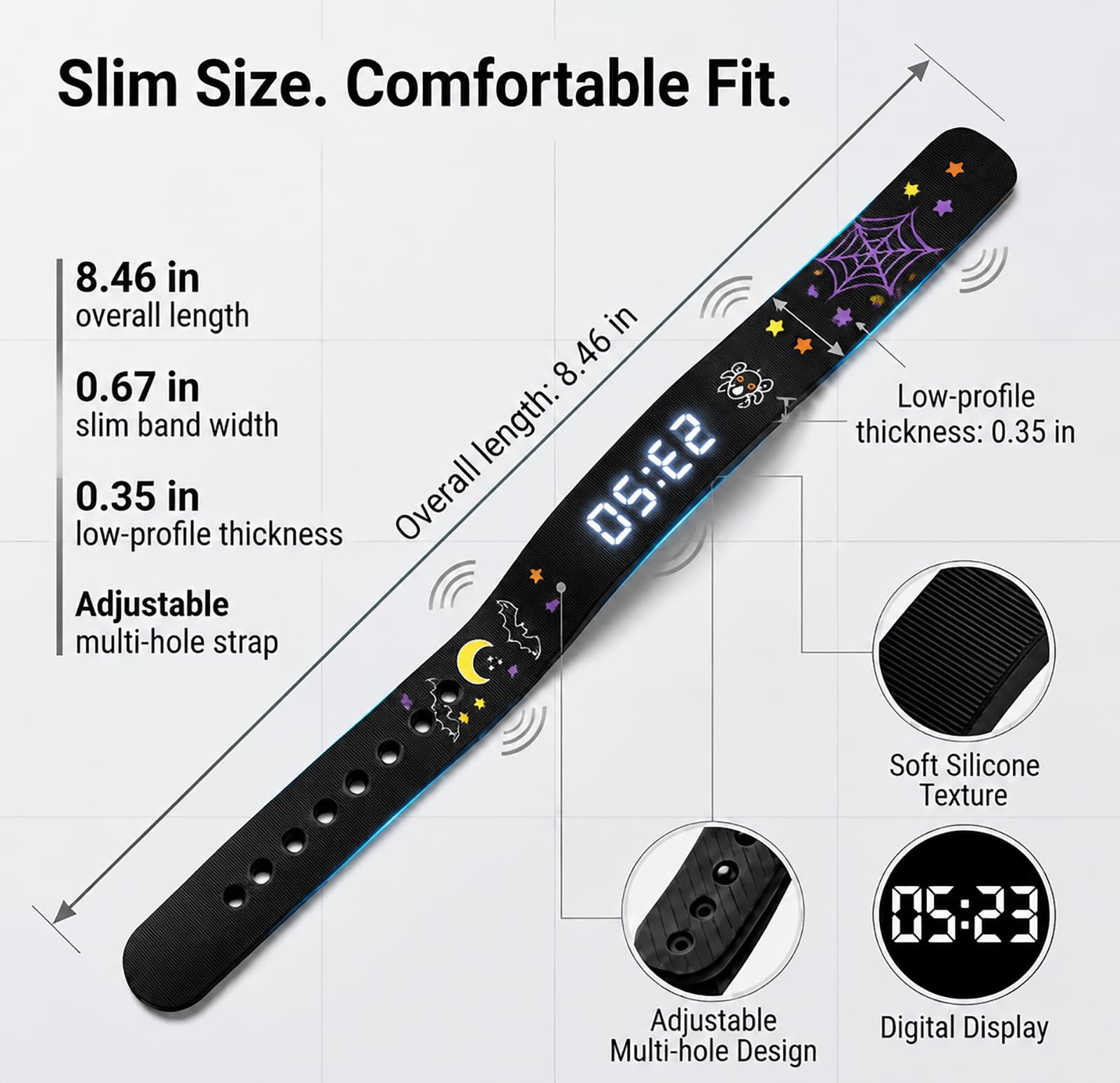 Slim Size. Comfortable Fit.

- Overall length: 8.46 in
- Slim band width: 0.67 in
- Low-profile thickness: 0.35 in
- Adjustable multi-hole strap

Soft Silicone Texture

Adjustable Multi-hole Design

Digital Display