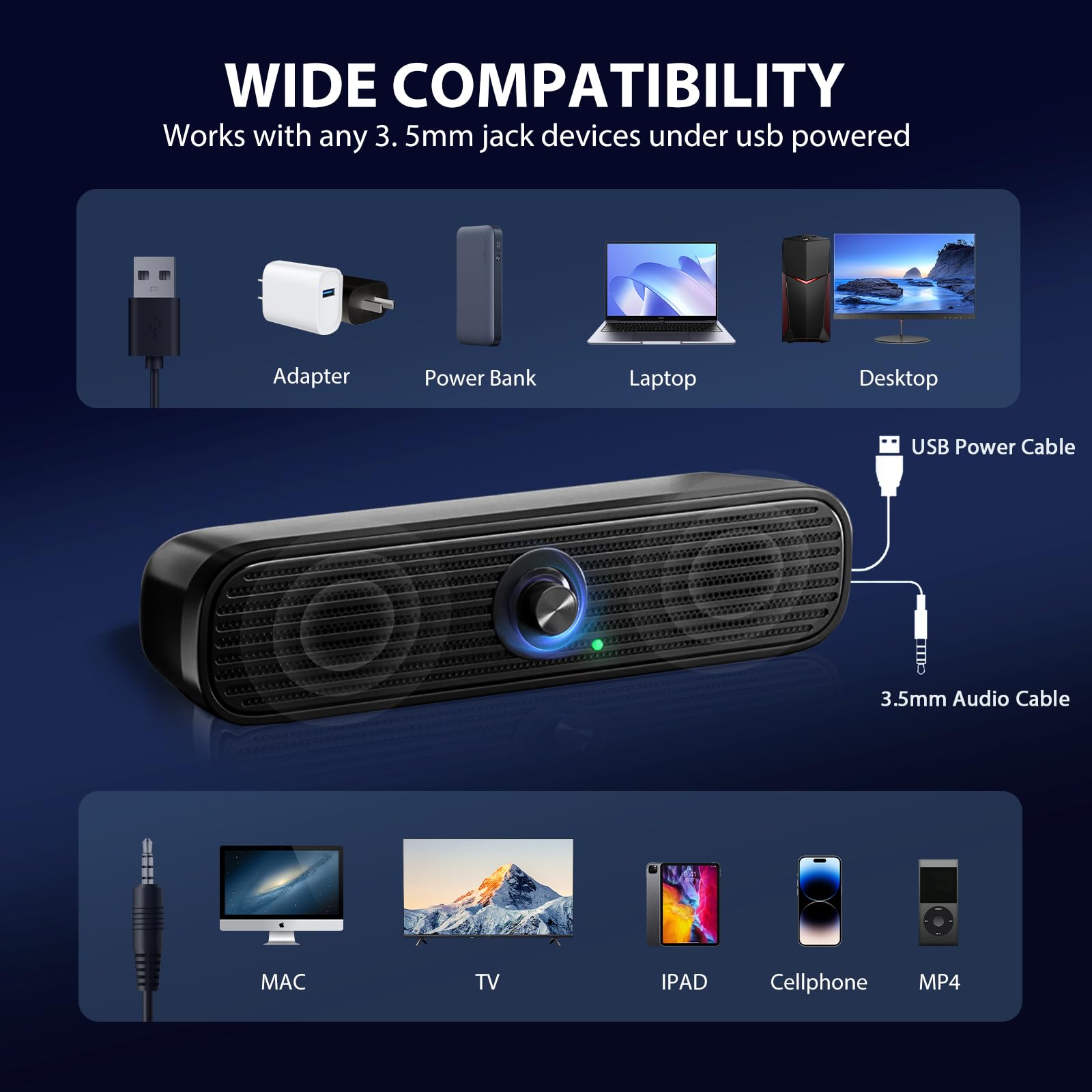 WIDE COMPATIBILITY  
Works with any 3.5mm jack devices under usb powered  

- Adapter  
- Power Bank  
- Laptop  
- Desktop  
- USB Power Cable  
- 3.5mm Audio Cable  

- MAC  
- TV  
- IPAD  
- Cellphone  
- MP4