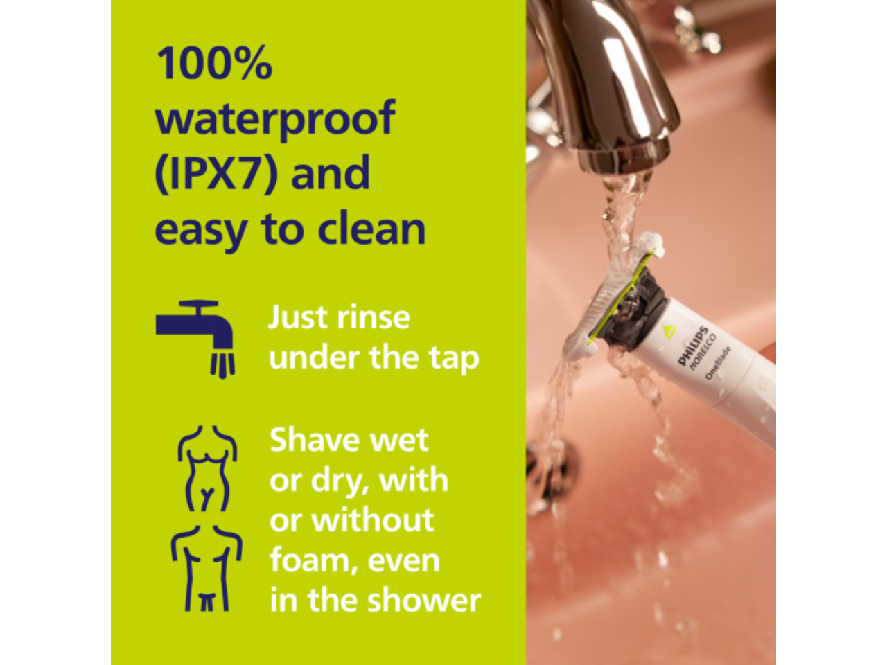 100% waterproof (IPX7) and easy to clean. Just rinse under the tap. Shave wet or dry, with or without foam, even in the shower.