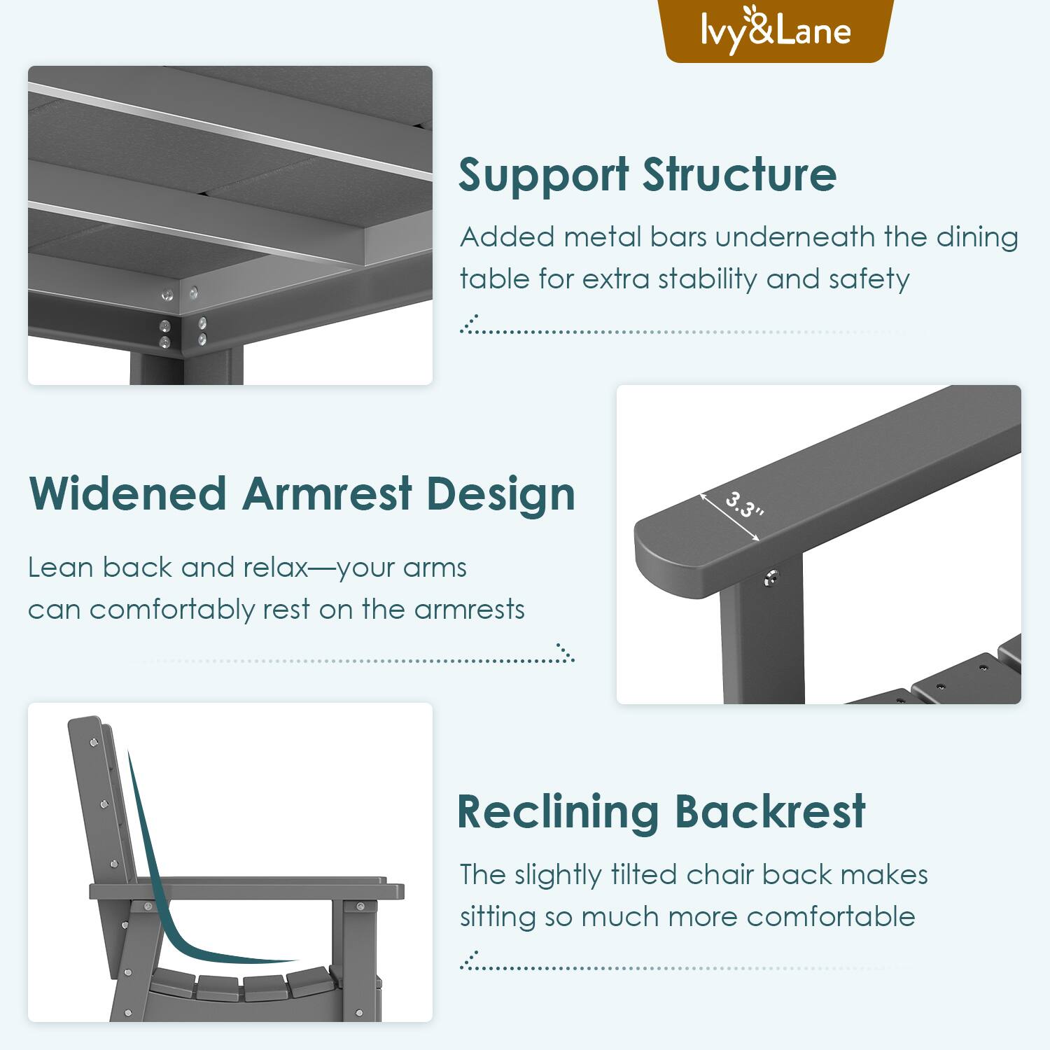 Ivy&Lane

Support Structure  
Added metal bars underneath the dining table for extra stability and safety

Widened Armrest Design  
Lean back and relax—your arms can comfortably rest on the armrests

Reclining Backrest  
The slightly tilted chair back makes sitting so much more comfortable