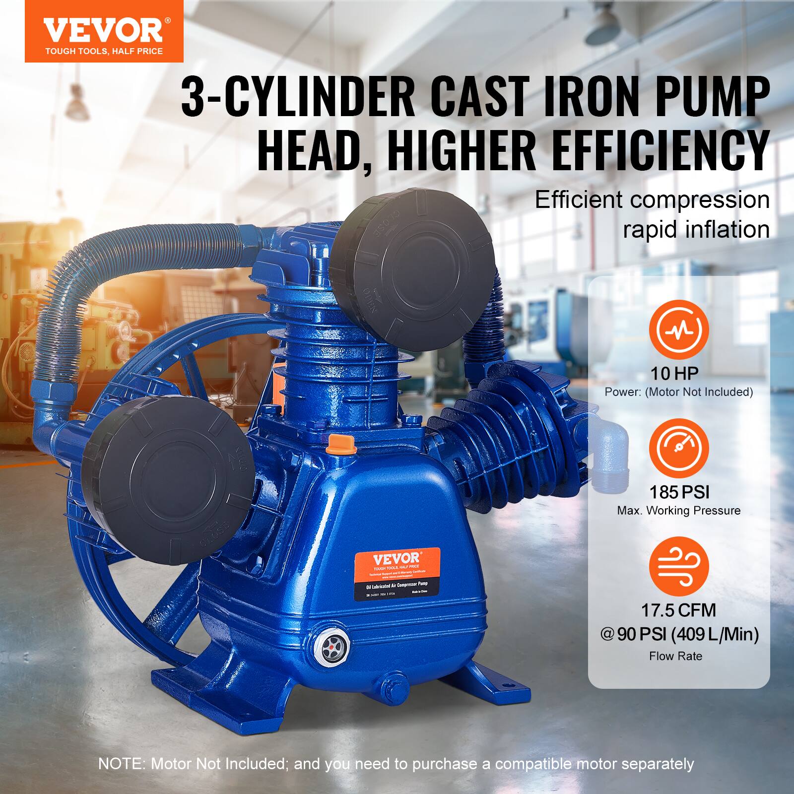 VEVOR TOUGH TOOLS, HALF PRICE

3-CYLINDER CAST IRON PUMP HEAD, HIGHER EFFICIENCY

Efficient compression rapid inflation

10 HP Power: (Motor Not Included)

185 PSI Max. Working Pressure

17.5 CFM @ 90 PSI (409 L/Min) Flow Rate

NOTE: Motor Not Included; and you need to purchase a compatible motor separately