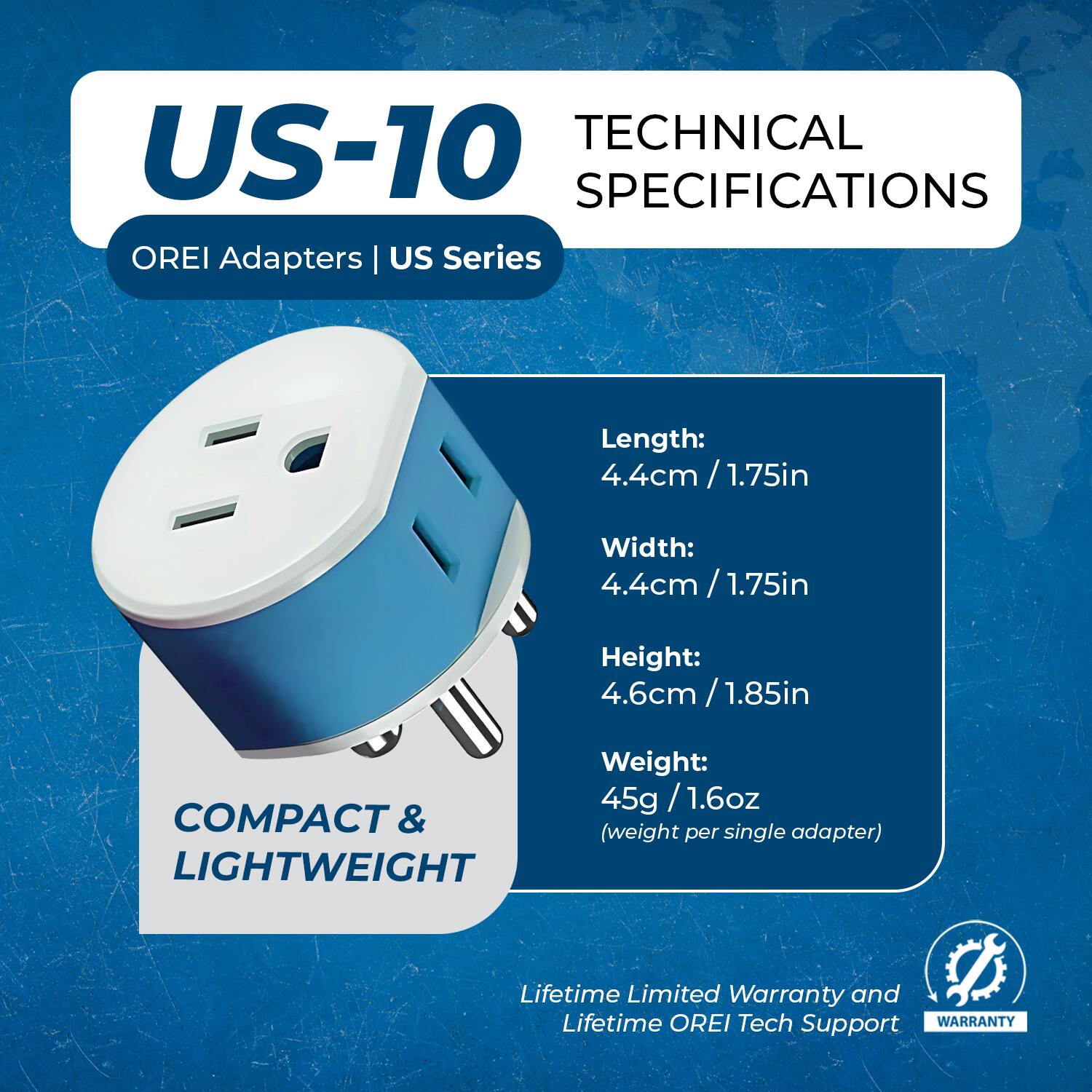 **US-10**  
OREI Adapters | US Series

**TECHNICAL SPECIFICATIONS**

- Length: 4.4cm / 1.75in
- Width: 4.4cm / 1.75in
- Height: 4.6cm / 1.85in
- Weight: 45g / 1.6oz (weight per single adapter)

**COMPACT & LIGHTWEIGHT**

Lifetime Limited Warranty and Lifetime OREI Tech Support