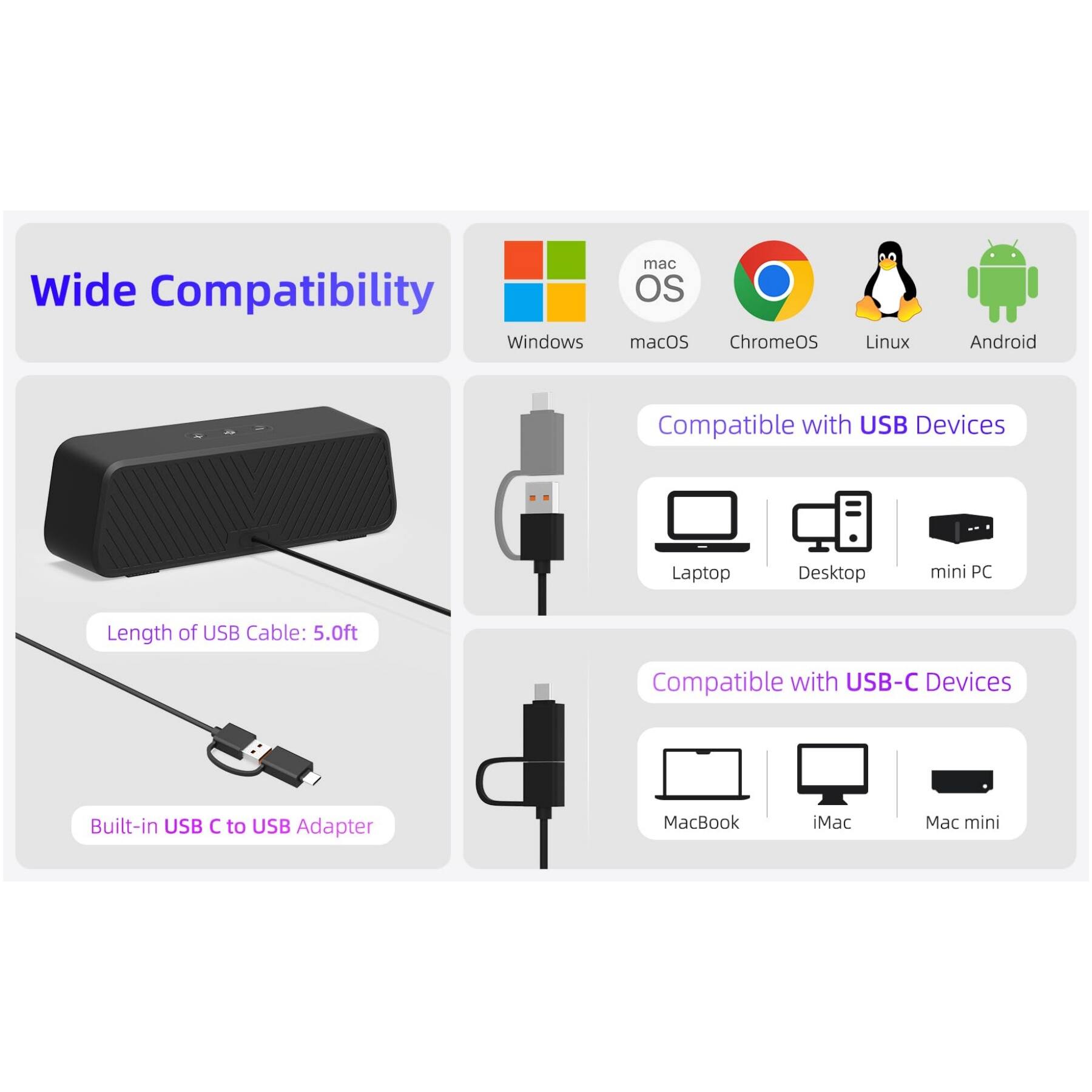 Wide Compatibility

Windows
macOS
ChromeOS
Linux
Android

Compatible with USB Devices
- Laptop
- Desktop
- mini PC

Length of USB Cable: 5.0ft

Built-in USB C to USB Adapter

Compatible with USB-C Devices
- MacBook
- iMac
- Mac mini
