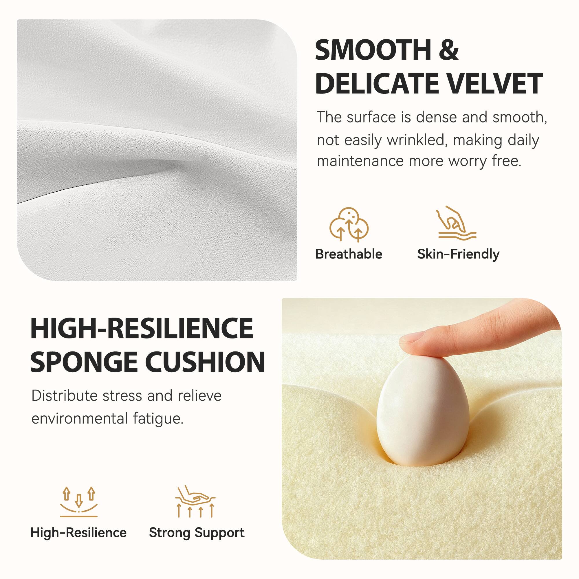 **SMOOTH & DELICATE VELVET**  
The surface is dense and smooth, not easily wrinkled, making daily maintenance more worry-free.  
- Breathable  
- Skin-Friendly  

**HIGH-RESILIENCE SPONGE CUSHION**  
Distribute stress and relieve environmental fatigue.  
- High-Resilience  
- Strong Support