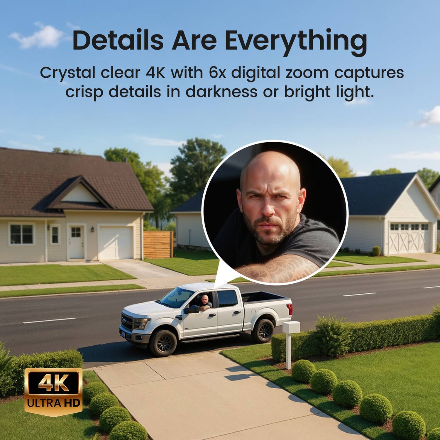 Details Are Everything  
Crystal clear 4K with 6x digital zoom captures crisp details in darkness or bright light.  
4K ULTRA HD