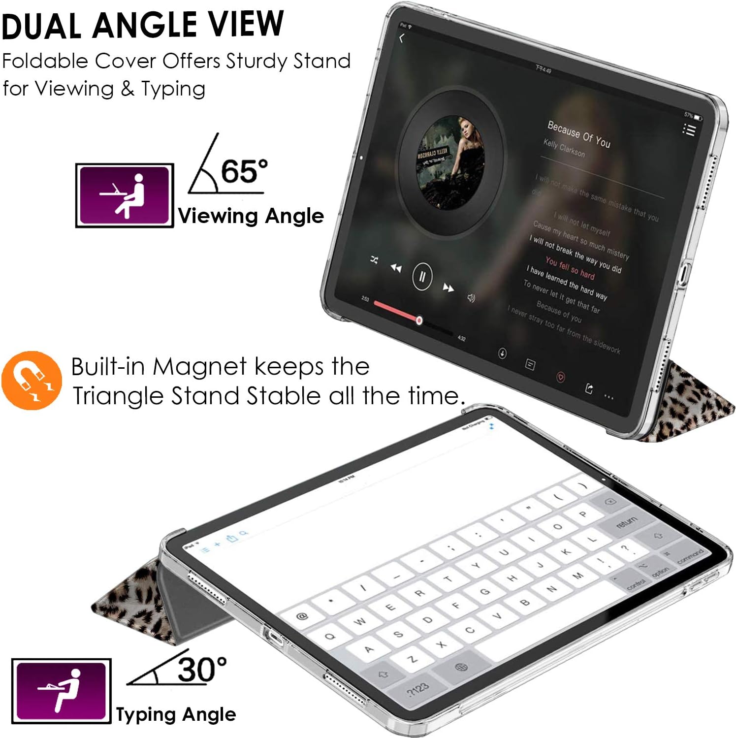 DUAL ANGLE VIEW  
Foldable Cover Offers Sturdy Stand for Viewing & Typing  
65° Viewing Angle  
Built-in Magnet keeps the Triangle Stand Stable all the time.  

Because Of You  
Kelly Clarkson  
I will not make the same mistake that you did  
Cause I will not let myself break the way you did  
I will not let my heart be so much mystery  
You fell so hard  
I never learned the hard way  
Because I never let it get that far  
I never stray too far from the sidewalk  

a 30° Typing Angle  
Q W E R T Y U I O P  
A S D F G H J K L  
Z X C V B N M