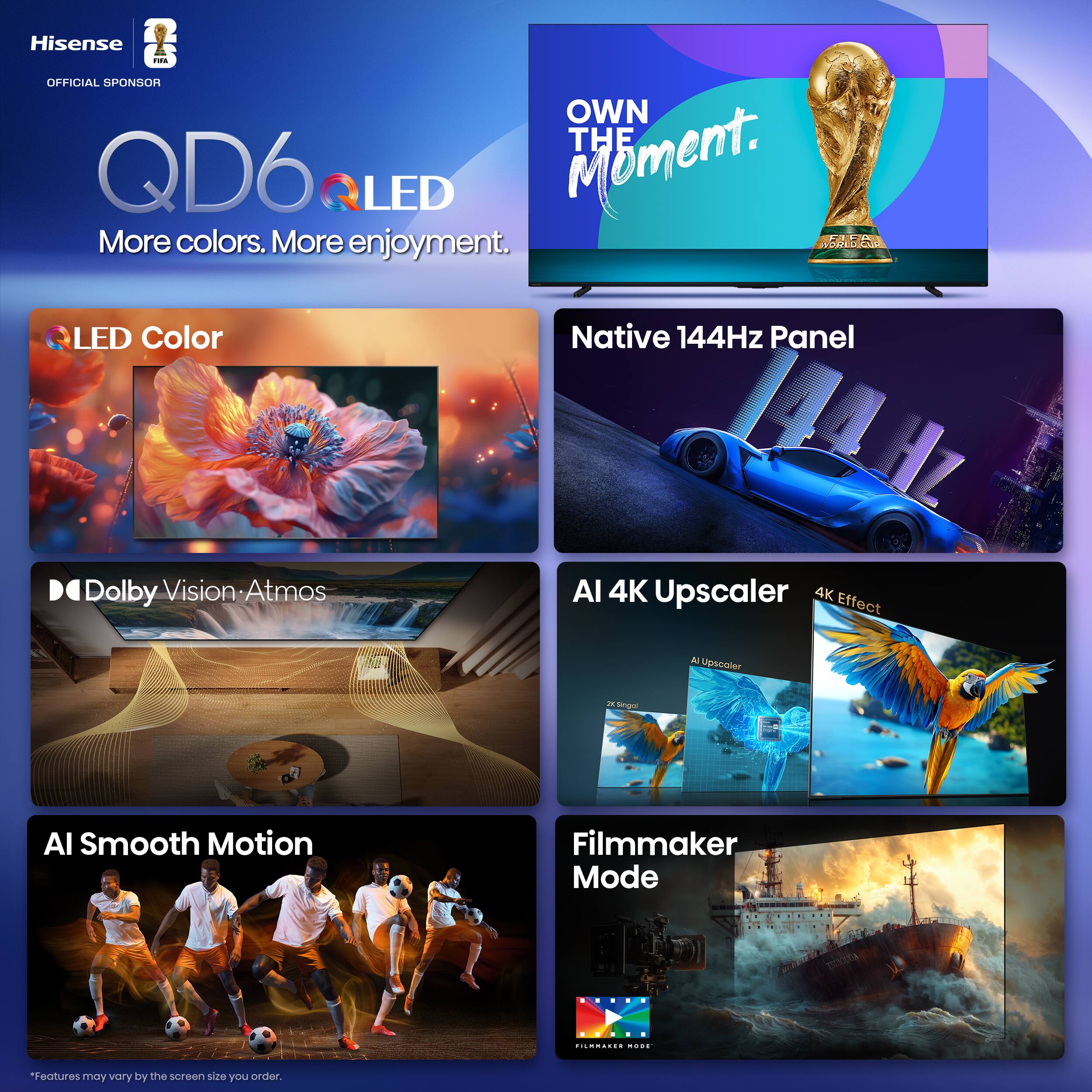Hisense QD6 QLED  
OFFICIAL SPONSOR  
OWN THE MOMENT.  

More colors. More enjoyment.  

LED Color  
Native 144Hz Panel  
Dolby Vision: Atmos  
AI Smooth Motion  
AI 4K Upscaler  
4K Effect  
Filmmaker Mode  

*Features may vary by the screen size you order.