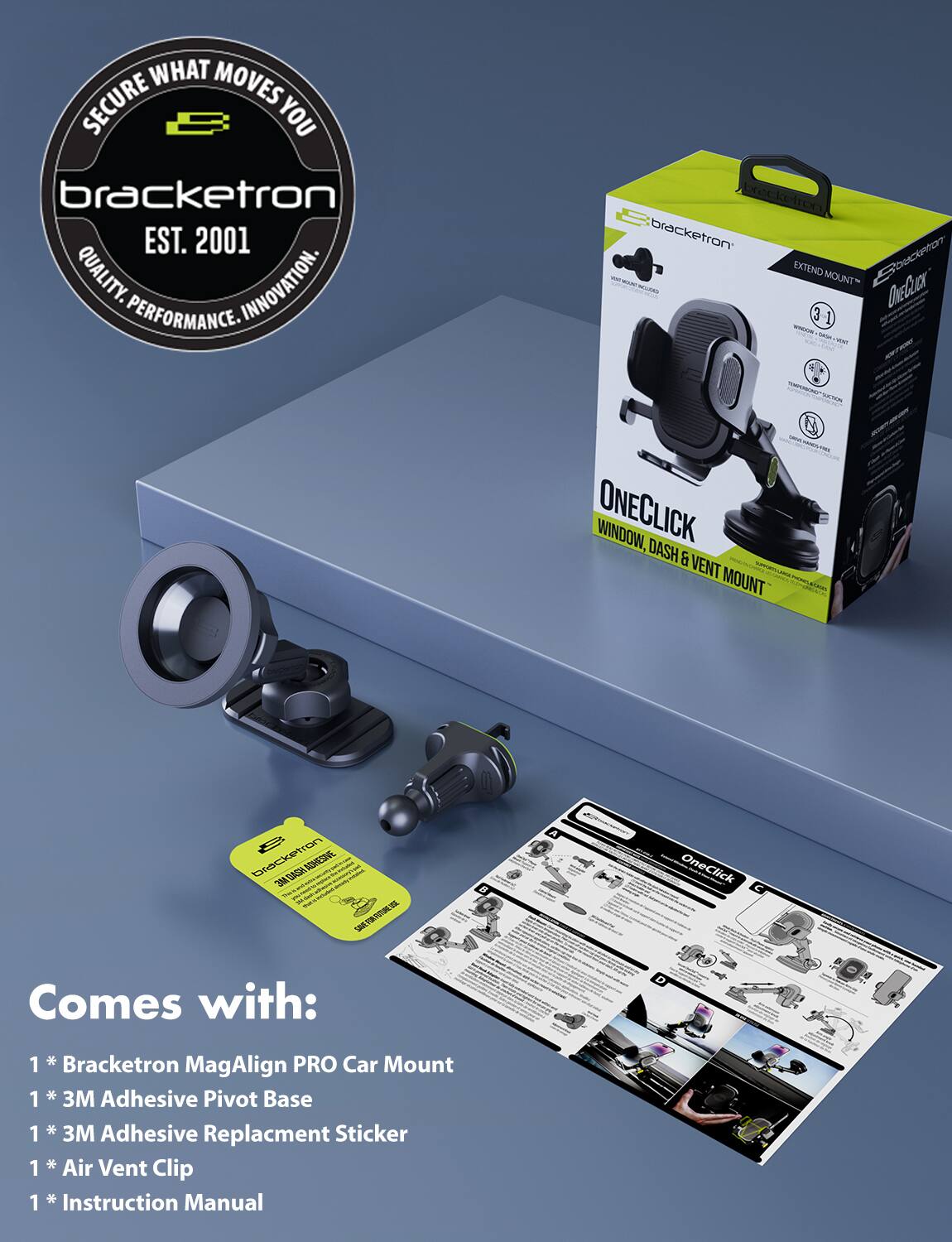 **Secure What Moves You**  
Bracketron  
EST. 2001  
Quality. Innovation. Performance.

**Bracketron**  
**Extend Mount**  
**OneClick**  
**Window, Dash & Vent Mount**

**OneClick Comes with:**  
1 * Bracketron MagAlign PRO Car Mount  
1 * 3M Adhesive Pivot Base  
1 * 3M Adhesive Replacement Sticker  
1 * Air Vent Clip  
1 * Instruction Manual