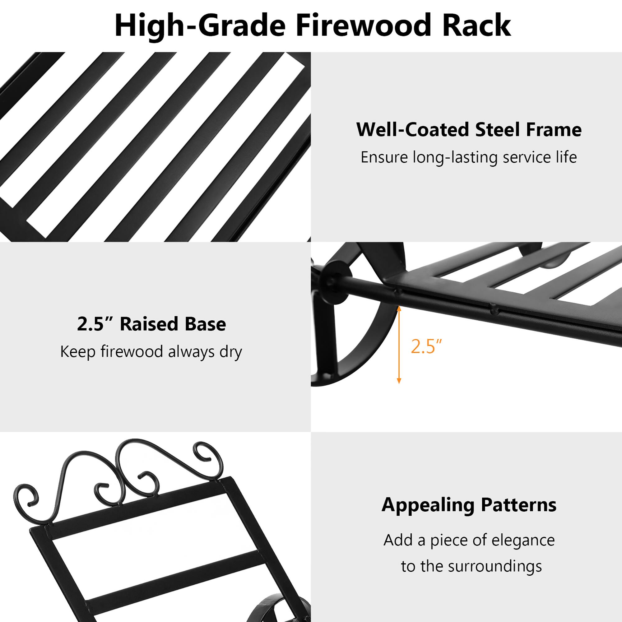 High-Grade Firewood Rack

- Well-Coated Steel Frame
  - Ensure long-lasting service life

- 2.5" Raised Base
  - Keep firewood always dry

- Appealing Patterns
  - Add a piece of elegance to the surroundings