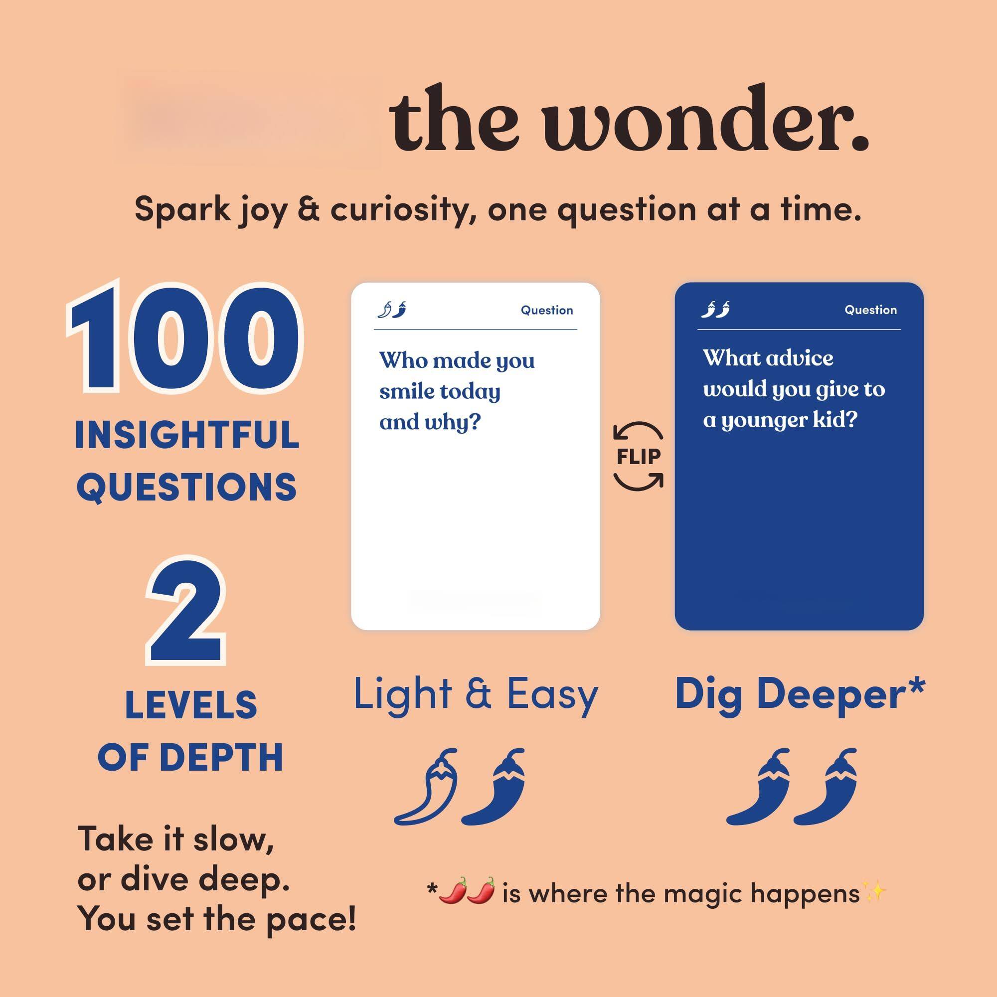 the wonder.  
Spark joy & curiosity, one question at a time.  

100 INSIGHTFUL QUESTIONS  

2 LEVELS OF DEPTH  
Take it slow, or dive deep. You set the pace!  

Light & Easy  
Dig Deeper*  

Who made you smile today and why?  

What advice would you give to a younger kid?  

* is where the magic happens