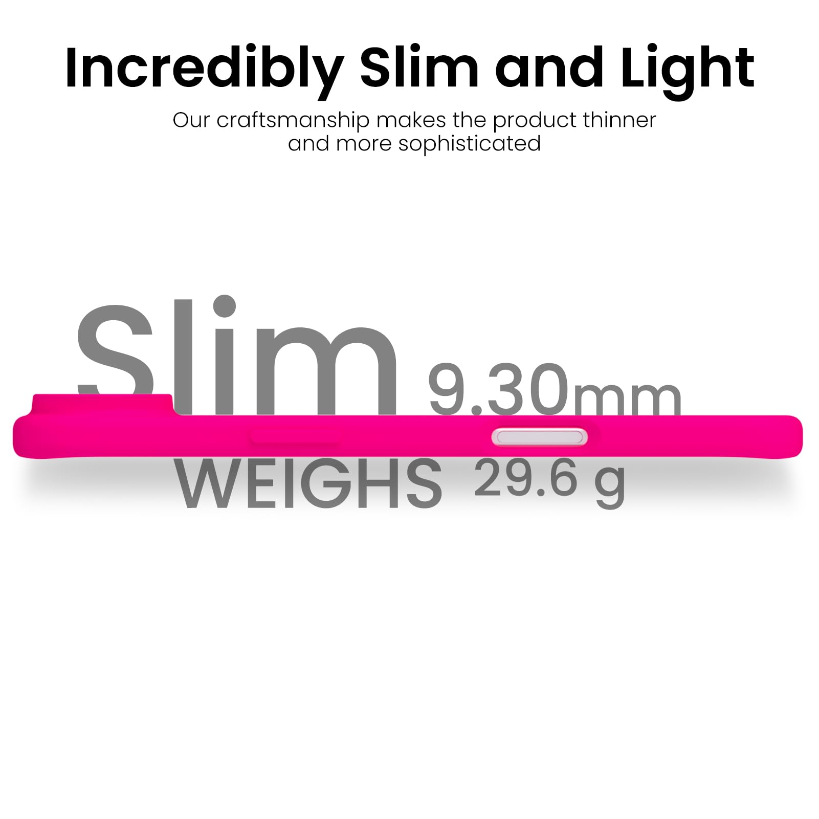 Incredibly Slim and Light

Our craftsmanship makes the product thinner and more sophisticated

Slim  
9.30mm  
WEIGHS 29.6 g