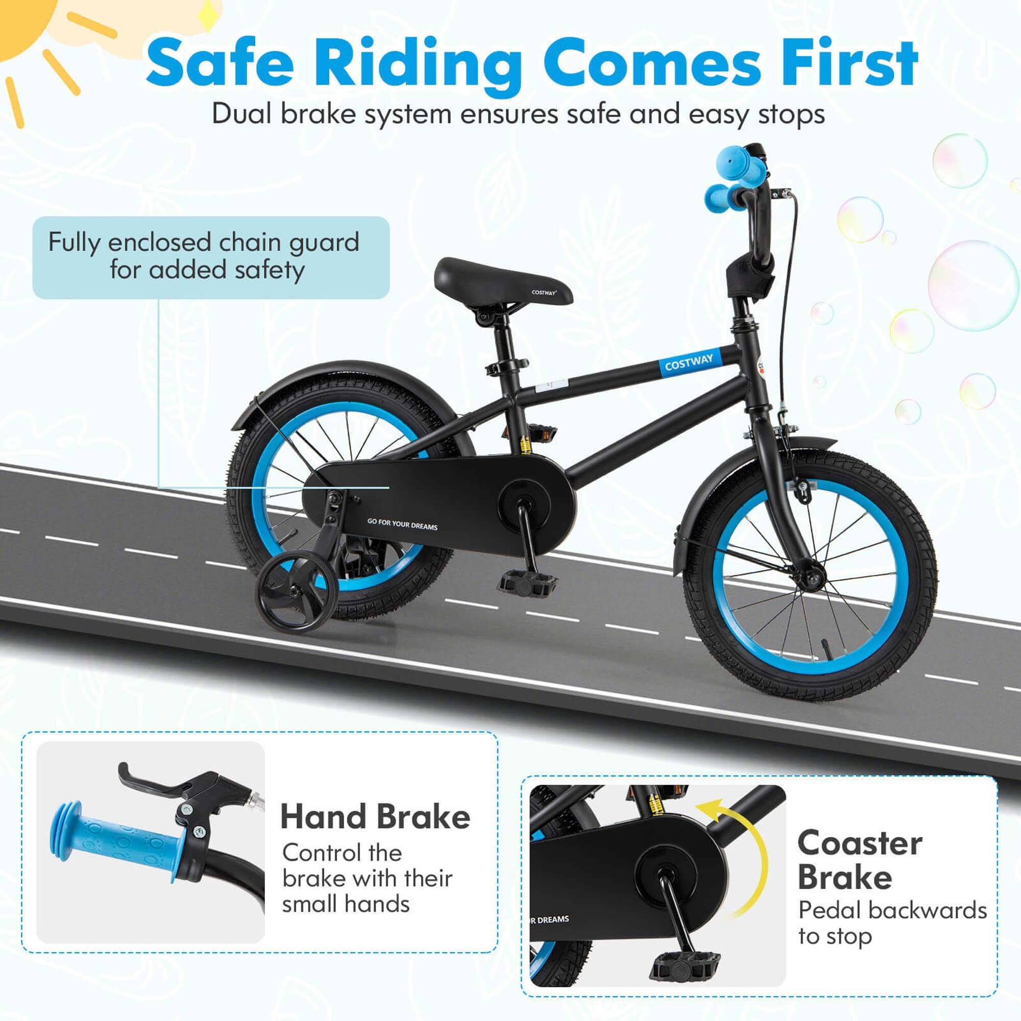 Safe Riding Comes First  
Dual brake system ensures safe and easy stops  

Fully enclosed chain guard for added safety  

Hand Brake  
Control the brake with their small hands  

Coaster Brake  
Pedal backwards to stop