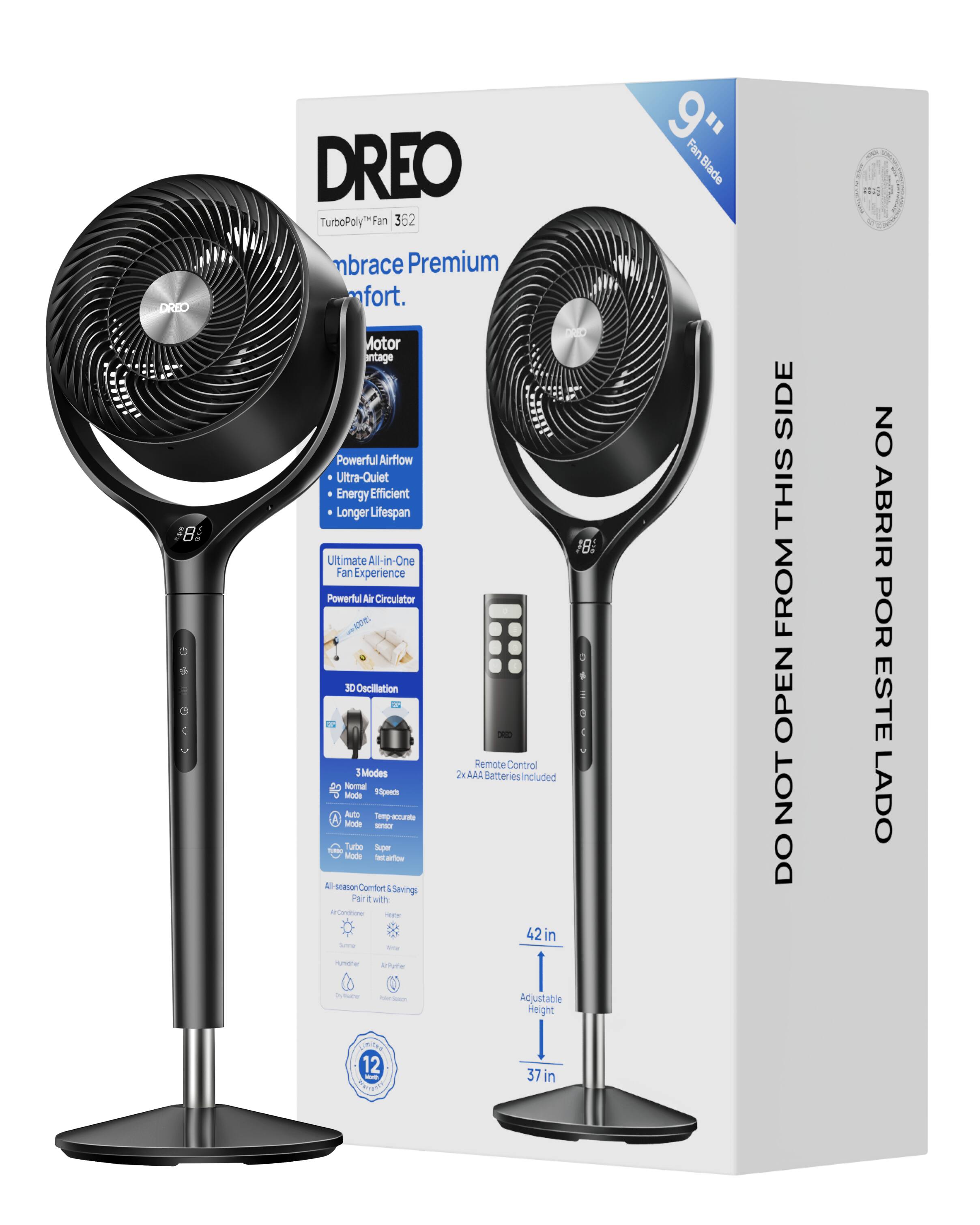 DREO TurboPoly Fan 362  
Embrace Premium Comfort.  
9" Fan Blade  
120° Oscillation  
3 Modes: Normal Mode, Turbo Mode, Super Mode  
Powerful Airflow  
Ultra-Quiet  
Energy Efficient  
Longer Lifespan  
Ultimate All-in-One Fan Experience  
Powerful Air Circulator  
Remote Control Included  
2xAAA Batteries Included  
Adjustable Height: 37 in to 42 in  
DO NOT OPEN FROM THIS SIDE  
NO ABRIR POR ESTE LADO