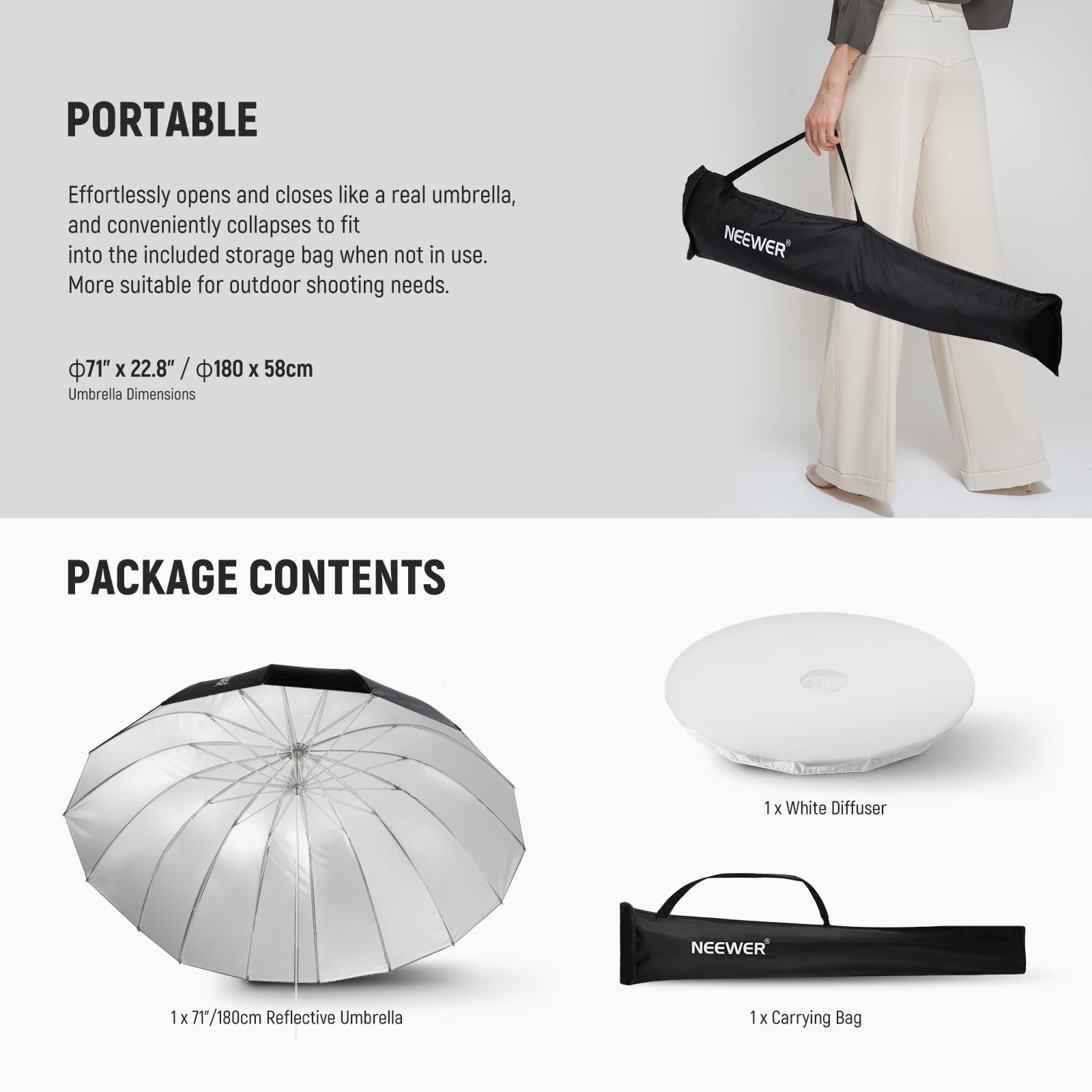 PORTABLE  
Effortlessly opens and closes like a real umbrella, and conveniently collapses to fit into the included storage bag when not in use. More suitable for outdoor shooting needs.  
Φ71" x 22.8" / 180 x 58cm  
Umbrella Dimensions  

PACKAGE CONTENTS  
1 x White Diffuser  
1 x 71"/180cm Reflective Umbrella  
1 x Carrying Bag